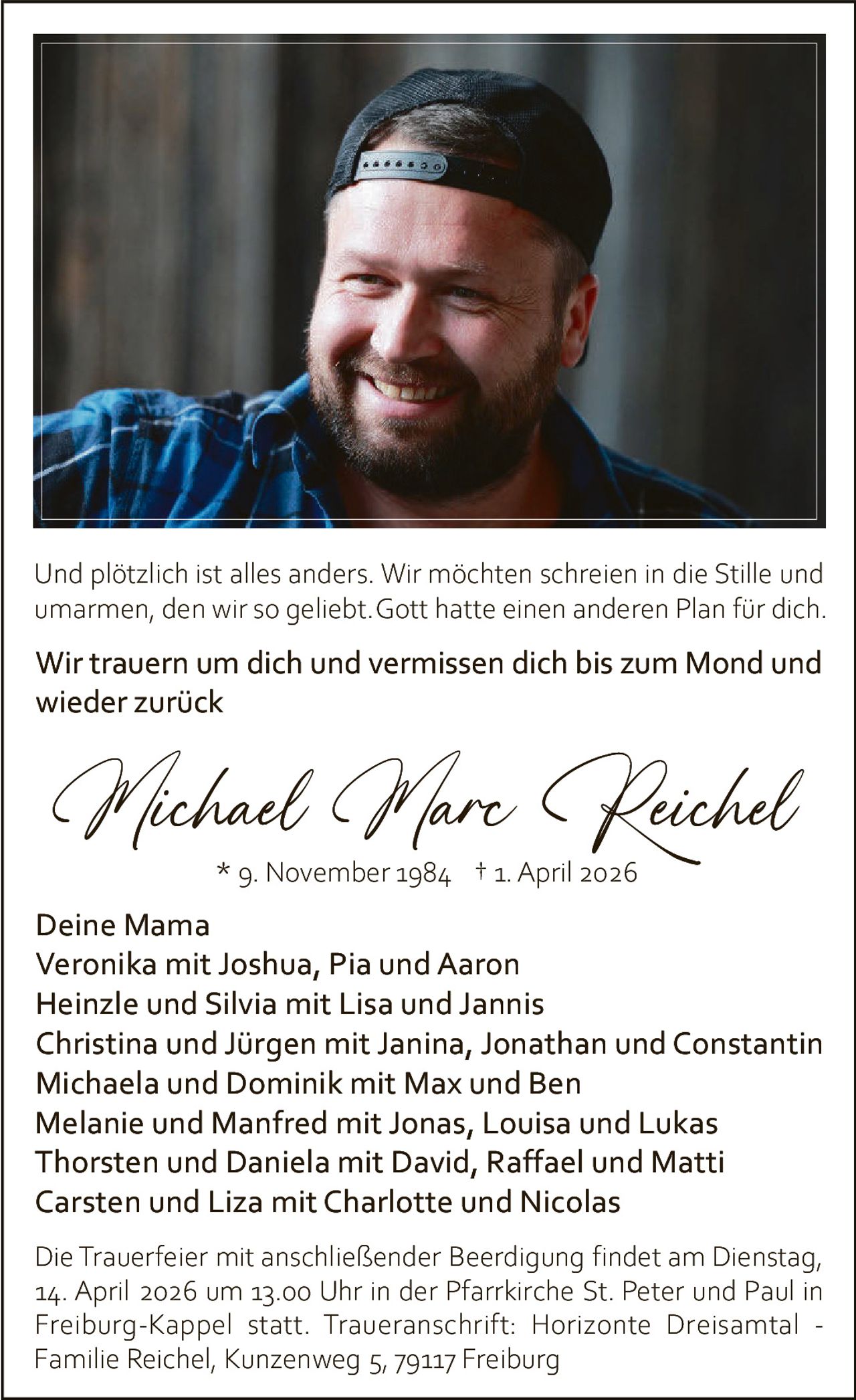 Und plötzlich ist alles anders. Wir möchten schreien in die Stille und
umarmen, den wir so geliebt. Gott hatte einen anderen Plan für dich.

Wir trauern um dich und vermissen dich bis zum Mond und
wieder zurück

Michael Marc Reichel
* 9. November 1984 † 1. April 2026

Deine Mama
Veronika mit Joshua, Pia und Aaron
Heinzle und Silvia mit Lisa und Jannis
Christina und Jürgen mit Janina, Jonathan und Constantin
Michaela und Dominik mit Max und Ben
Melanie und Manfred mit Jonas, Louisa und Lukas
Thorsten und Daniela mit David, Raffael und Matti
Carsten und Liza mit Charlotte und Nicolas
Die Trauerfeier mit anschließender Beerdigung findet am Dienstag,
14. April 2026 um 13.00 Uhr in der Pfarrkirche St. Peter und Paul in
Freiburg-Kappel statt. Traueranschrift: Horizonte Dreisamtal Familie Reichel, Kunzenweg 5, 79117 Freiburg