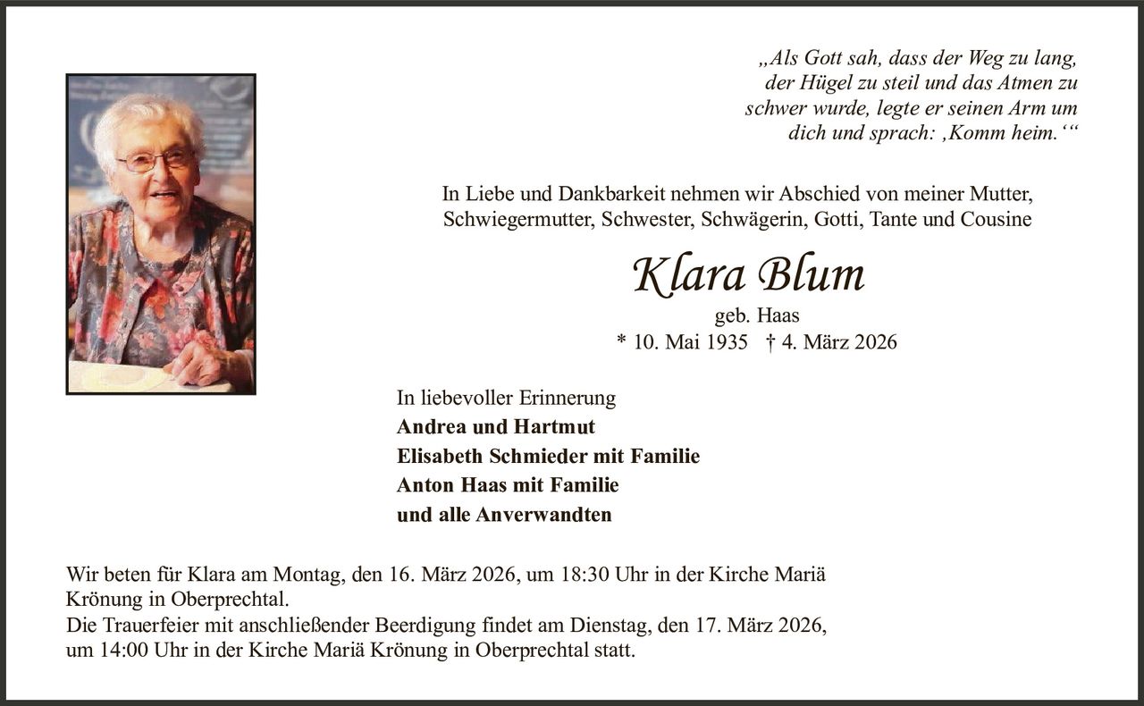 „Als Gott sah, dass der Weg zu lang,
der Hügel zu steil und das Atmen zu
schwer wurde, legte er seinen Arm um
dich und sprach: ‚Komm heim.‘“
In Liebe und Dankbarkeit nehmen wir Abschied von meiner Mutter,
Schwiegermutter, Schwester, Schwägerin, Gotti, Tante und Cousine

Klara Blum

geb. Haas
* 10. Mai 1935 † 4. März 2026
In liebevoller Erinnerung
Andrea und Hartmut
Elisabeth Schmieder mit Familie
Anton Haas mit Familie
und alle Anverwandten
Wir beten für Klara am Montag, den 16. März 2026, um 18:30 Uhr in der Kirche Mariä
Krönung in Oberprechtal.
Die Trauerfeier mit anschließender Beerdigung findet am Dienstag, den 17. März 2026,
um 14:00 Uhr in der Kirche Mariä Krönung in Oberprechtal statt.