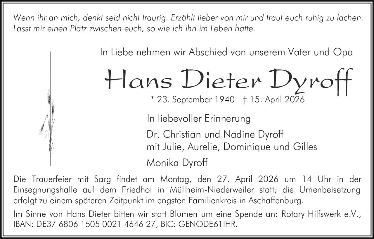 Wenn ihr an mich, denkt seid nicht traurig. Erzählt lieber von mir und traut euch ruhig zu lachen.
Lasst mir einen Platz zwischen euch, so wie ich ihn im Leben hatte.

In Liebe nehmen wir Abschied von unserem Vater und Opa

Hans Dieter Dyroff
* 23. September 1940 † 15. April 2026

In liebevoller Erinnerung
Dr. Christian und Nadine Dyroff
mit Julie, Aurelie, Dominique und Gilles
Monika Dyroff
Die Trauerfeier mit Sarg findet am Montag, den 27. April 2026 um 14 Uhr in der
Einsegnungshalle auf dem Friedhof in Müllheim-Niederweiler statt; die Urnenbeisetzung
erfolgt zu einem späteren Zeitpunkt im engsten Familienkreis in Aschaffenburg.
Im Sinne von Hans Dieter bitten wir statt Blumen um eine Spende an: Rotary Hilfswerk e.V.,
IBAN: DE37 6806 1505 0021 4646 27, BIC: GENODE61IHR.