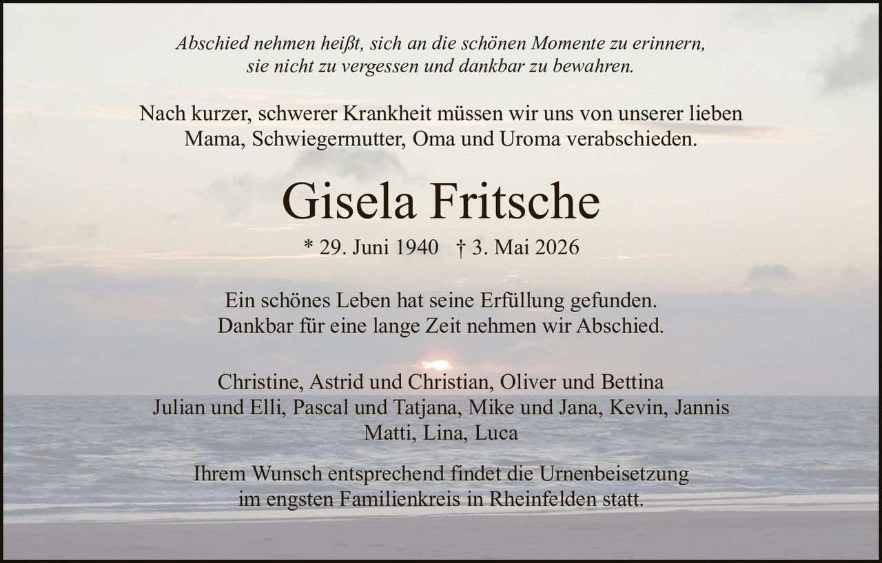 <p>Abschied nehmen heißt, sich an die schönen Momente zu erinnern, sie nicht zu vergessen und dankbar zu bewahren.</p><p>Nach kurzer, schwerer Krankheit müssen wir uns von unserer lieben Mama, Schwiegermutter, Oma und Uroma verabschieden.</p><p><strong>Gisela Fritsche</strong><br>* 29. Juni 1940 † 3. Mai 2026</p><p>Ein schönes Leben hat seine Erfüllung gefunden.<br>Dankbar für eine lange Zeit nehmen wir Abschied.</p><p>Christine, Astrid und Christian, Oliver und Bettina<br>Julian und Elli, Pascal und Tatjana, Mike und Jana, Kevin, Jannis<br>Matti, Lina, Luca</p><p>Ihrem Wunsch entsprechend findet die Urnenbeisetzung im engsten Familienkreis in Rheinfelden statt.</p>