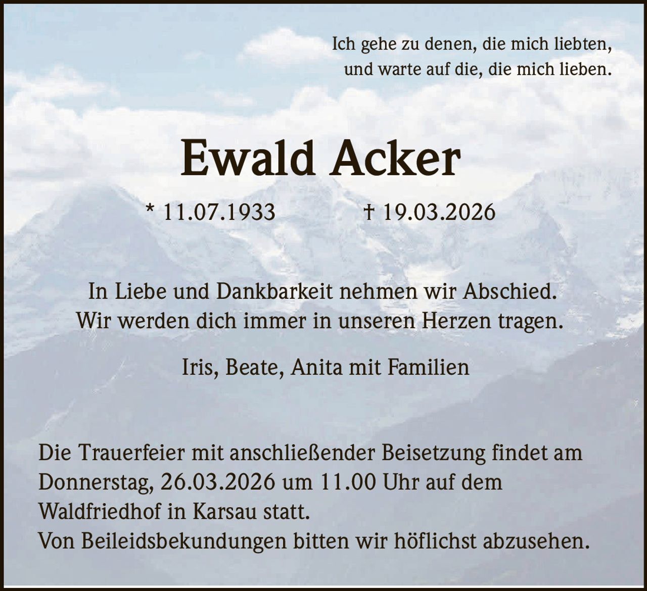 Ich gehe zu denen, die mich liebten,
und warte auf die, die mich lieben.

Ewald Acker
* 11.07.1933

† 19.03.2026

In Liebe und Dankbarkeit nehmen wir Abschied.
Wir werden dich immer in unseren Herzen tragen.
Iris, Beate, Anita mit Familien

Die Trauerfeier mit anschließender Beisetzung findet am
Donnerstag, 26.03.2026 um 11.00 Uhr auf dem
Waldfriedhof in Karsau statt.
Von Beileidsbekundungen bitten wir höflichst abzusehen.