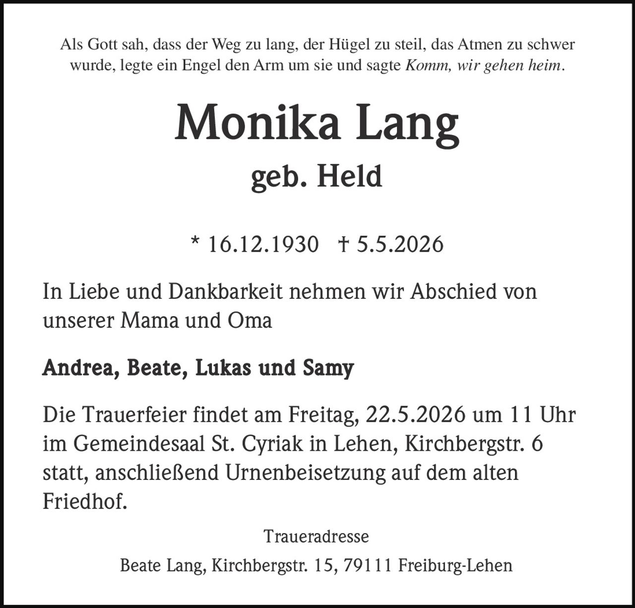 <p>Als Gott sah, dass der Weg zu lang, der Hügel zu steil, das Atmen zu schwer<br>wurde, legte ein Engel den Arm um sie und sagte <i>Komm, wir gehen heim.</i></p><p><strong>Monika Lang</strong><br>geb. Held</p><p>* 16.12.1930 † 5.5.2026</p><p>In Liebe und Dankbarkeit nehmen wir Abschied von<br>unserer Mama und Oma</p><p><strong>Andrea, Beate, Lukas und Samy</strong></p><p>Die Trauerfeier findet am Freitag, 22.5.2026 um 11 Uhr<br>im Gemeindesaal St. Cyriak in Lehen, Kirchbergstr. 6<br>statt, anschließend Urnenbeisetzung auf dem alten<br>Friedhof.</p><p>Traueradresse<br>Beate Lang, Kirchbergstr. 15, 79111 Freiburg-Lehen</p>