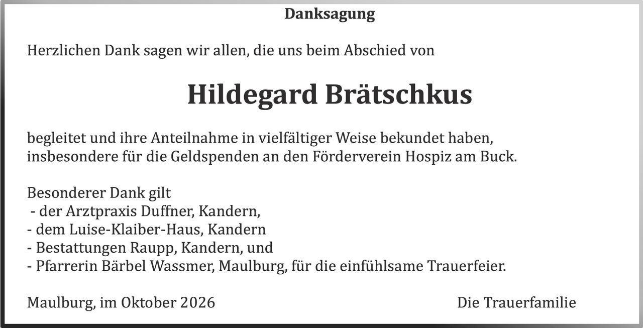 <p><strong>Danksagung</strong></p>

<p>Herzlichen Dank sagen wir allen, die uns beim Abschied von</p>

<p><strong>Hildegard Brätschkus</strong></p>

<p>begleitet und ihre Anteilnahme in vielfältiger Weise bekundet haben, insbesondere für die Geldspenden an den Förderverein Hospiz am Buck.</p>

<p>Besonderer Dank gilt<br>
- der Arztpraxis Duffner, Kandern,<br>
- dem Luise-Klaiber-Haus, Kandern<br>
- Bestattungen Raupp, Kandern, und<br>
- Pfarrerin Bärbel Wassmer, Maulburg, für die einfühlsame Trauerfeier.</p>

<p>Maulburg, im Oktober 2026 <strong>Die Trauerfamilie</strong></p>