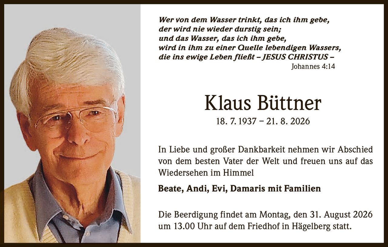 <p>Wer von dem Wasser trinkt, das ich ihm gebe, der wird nie wieder durstig sein; und das Wasser, das ich ihm gebe, wird in ihm zu einer Quelle lebendigen Wassers, die ins ewige Leben fließt – JESUS CHRISTUS – Johannes 4:14</p>

<p>Klaus Büttner<br>18. 7. 1937 – 21. 8. 2026</p>

<p>In Liebe und großer Dankbarkeit nehmen wir Abschied von dem besten Vater der Welt und freuen uns auf das Wiedersehen im Himmel</p>

<p><strong>Beate, Andi, Evi, Damaris mit Familien</strong></p>

<p>Die Beerdigung findet am Montag, den 31. August 2026 um 13.00 Uhr auf dem Friedhof in Hägelberg statt.</p>