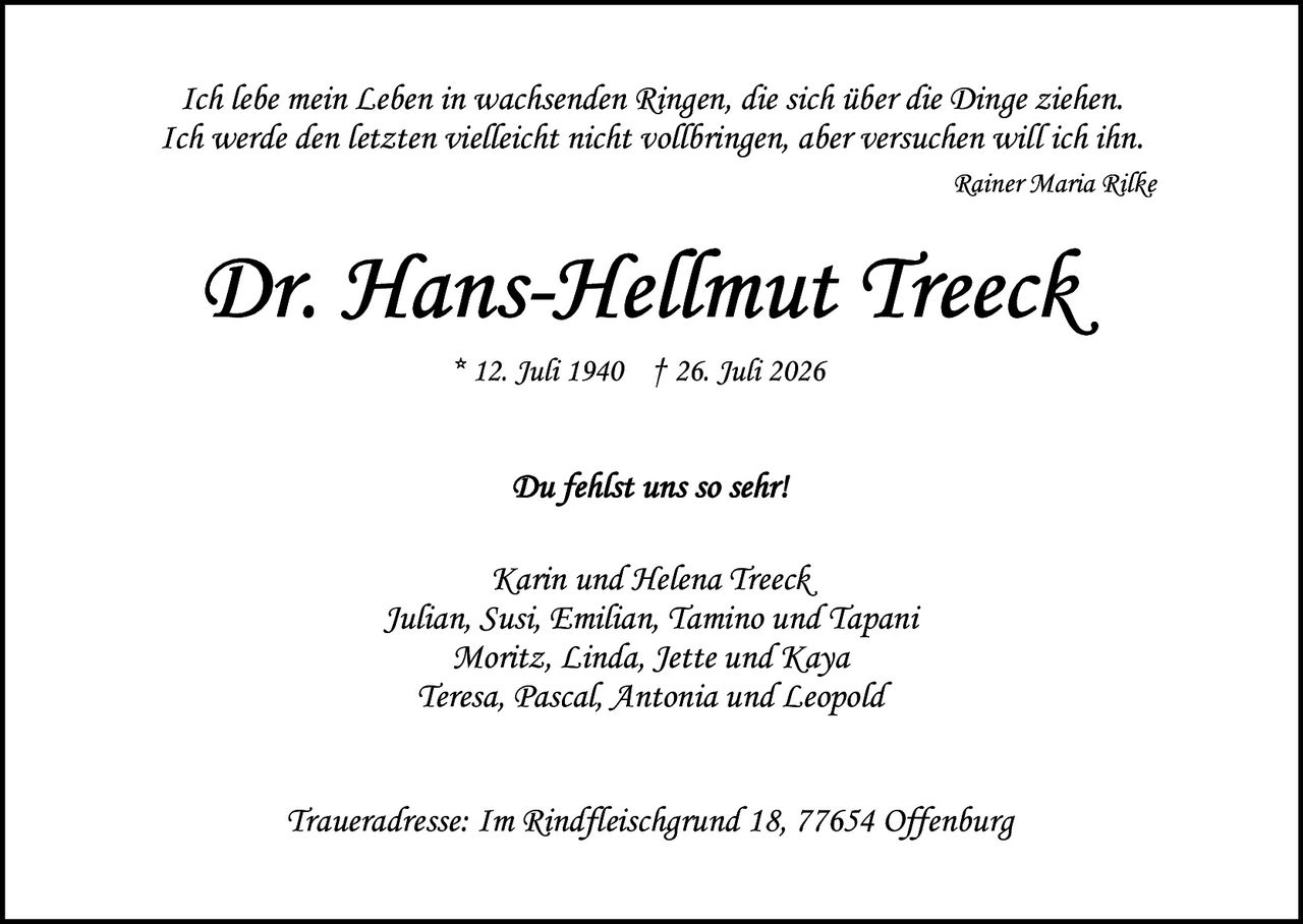 <p><i>Ich lebe mein Leben in wachsenden Ringen, die sich über die Dinge ziehen.<br>Ich werde den letzten vielleicht nicht vollbringen, aber versuchen will ich ihn.</i></p>

<p style="text-align: right;"><i>Rainer Maria Rilke</i></p>

<p><strong>Dr. Hans-Hellmut Treeck</strong><br>* 12. Juli 1940    † 26. Juli 2026</p>

<p><i>Du fehlst uns so sehr!</i></p>

<p>Karin und Helena Treeck,<br>Julian, Susi, Emilian, Tamino und Tapani<br>Moritz, Linda, Jette und Kaya<br>Teresa, Pascal, Antonia und Leopold</p>

<p><i>Traueradresse: Im Rindfleischgrund 18, 77654 Offenburg</i></p>