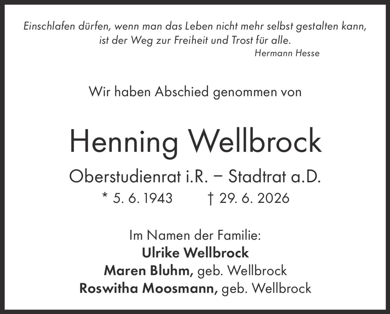 <p><i>Einschlafen dürfen, wenn man das Leben nicht mehr selbst gestalten kann,<br>ist der Weg zur Freiheit und Trost für alle.</i><br>Hermann Hesse</p><p>Wir haben Abschied genommen von</p><p><strong>Henning Wellbrock</strong><br>Oberstudienrat i.R. – Stadtrat a.D.<br>* 5. 6. 1943 † 29. 6. 2026</p><p>Im Namen der Familie:<br><strong>Ulrike Wellbrock</strong><br><strong>Maren Bluhm</strong>, geb. Wellbrock<br><strong>Roswitha Moosmann</strong>, geb. Wellbrock</p>