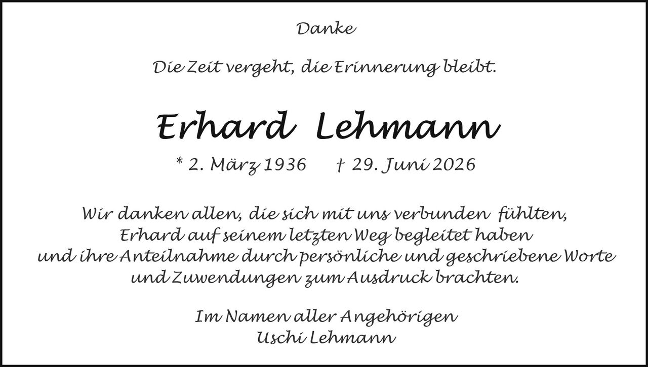 <p><strong>Danke</strong></p><p><i>Die Zeit vergeht, die Erinnerung bleibt.</i></p><p><strong>Erhard Lehmann</strong></p><p>* 2. März 1936 † 29. Juni 2026</p><p>Wir danken allen, die sich mit uns verbunden fühlten, Erhard auf seinem letzten Weg begleitetet haben und ihre Anteilnahme durch persönliche und geschriebene Worte und Zuwendungen zum Ausdruck brachten.</p><p>Im Namen aller Angehörigen<br>Uschi Lehmann</p>