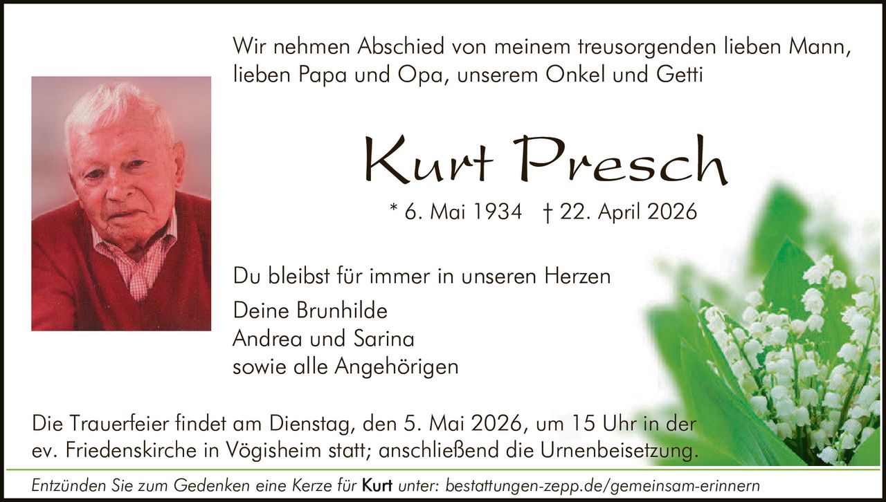 <p>Wir nehmen Abschied von meinem treusorgenden lieben Mann, lieben Papa und Opa, unserem Onkel und Getti</p><p><strong>Kurt Presch</strong><br>* 6. Mai 1934 † 22. April 2026</p><p>Du bleibst für immer in unseren Herzen<br>Deine Brunhilde<br>Andrea und Sarina<br>sowie alle Angehörigen</p><p>Die Trauerfeier findet am Dienstag, den 5. Mai 2026, um 15 Uhr in der ev. Friedenskirche in Vögisheim statt; anschließend die Urnenbeisetzung.</p><p><i>Entzünden Sie zum Gedenken eine Kerze für Kurt unter: bestattungen-zepp.de/gemeinsam-erinnern</i></p>