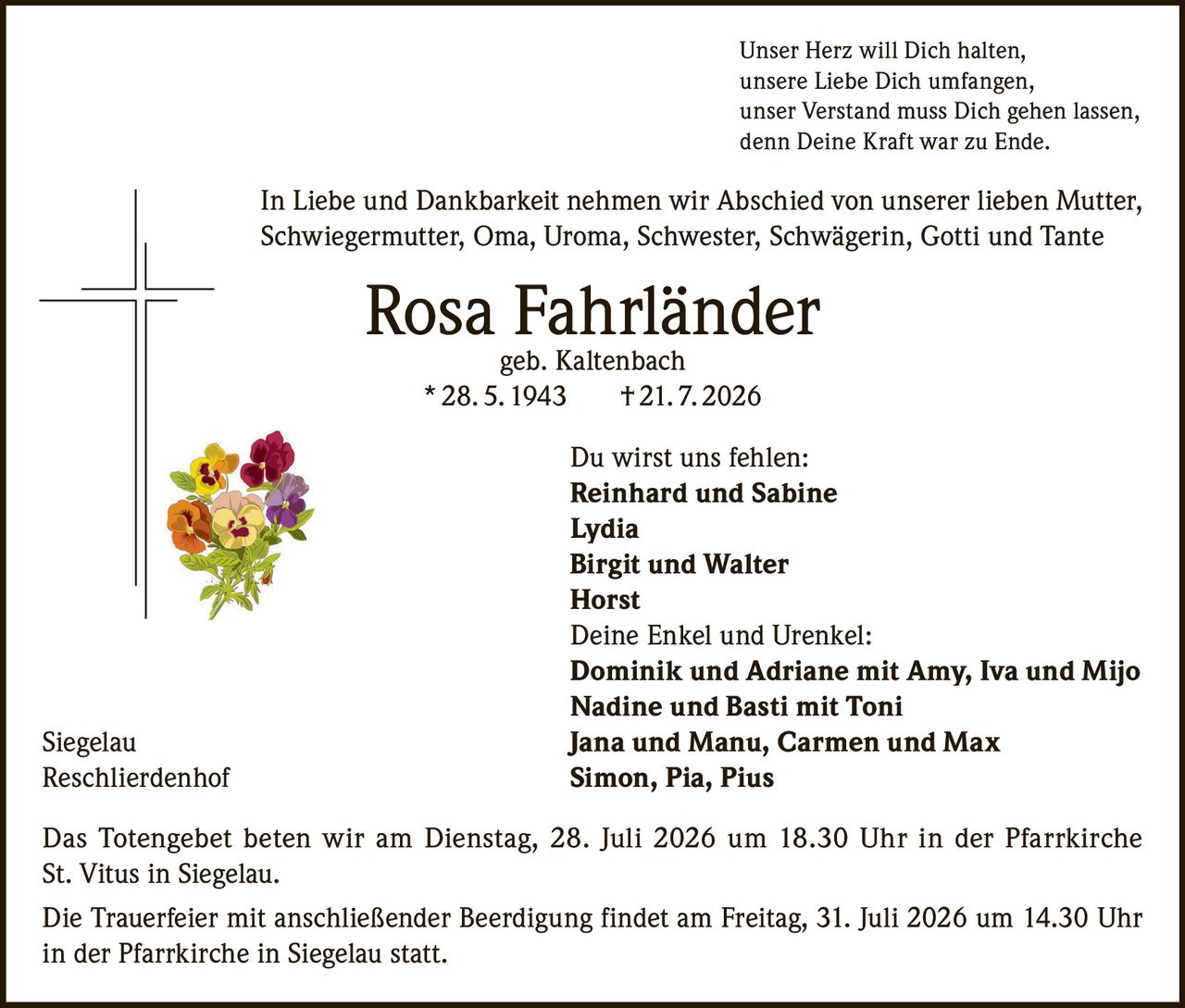 <p>Unser Herz will Dich halten, unsere Liebe Dich umfangen, unser Verstand muss Dich gehen lassen, denn Deine Kraft war zu Ende.</p><p>In Liebe und Dankbarkeit nehmen wir Abschied von unserer lieben Mutter, Schwiegermutter, Oma, Uroma, Schwester, Schwägerin, Gotti und Tante</p><p><strong>Rosa Fahrländer</strong> geb. Kaltenbach<br/>* 28. 5. 1943 † 21. 7. 2026</p><p>Du wirst uns fehlen:<br/><strong>Reinhard und Sabine</strong><br/><strong>Lydia</strong><br/><strong>Birgit und Walter</strong><br/><strong>Horst</strong></p><p>Deine Enkel und Urenkel:<br/><strong>Dominik und Adriane mit Amy, Iva und Mijo</strong><br/><strong>Nadine und Basti mit Toni</strong><br/><strong>Jana und Manu, Carmen und Max</strong><br/><strong>Simon, Pia, Pius</strong></p><p>Das Totengebet beten wir am Dienstag, 28. Juli 2026 um 18.30 Uhr in der Pfarrkirche St. Vitus in Siegelau.</p><p>Die Trauerfeier mit anschließender Beerdigung findet am Freitag, 31. Juli 2026 um 14.30 Uhr in der Pfarrkirche in Siegelau statt.</p>