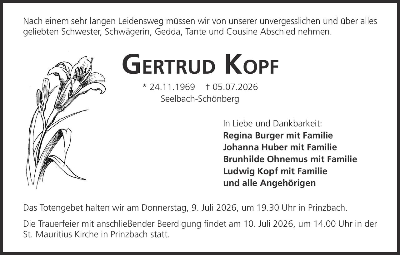 <p>Nach einem sehr langen Leidensweg müssen wir von unserer unvergesslichen und über alles geliebten Schwester, Schwägerin, Gedda, Tante und Cousine Abschied nehmen.</p>

<p><strong>Gertrud Kopf</strong> * 24.11.1969 † 05.07.2026<br>Seelbach-Schönberg</p>

<p>In Liebe und Dankbarkeit:<br><strong>Regina Burger mit Familie</strong><br><strong>Johanna Huber mit Familie</strong><br><strong>Brunhilde Ohnemus mit Familie</strong><br><strong>Ludwig Kopf mit Familie</strong><br>und alle Angehörigen</p>

<p>Das Totengebet halten wir am Donnerstag, 9. Juli 2026, um 19.30 Uhr in Prinzbach.</p>

<p>Die Trauerfeier mit anschließender Beerdigung findet am 10. Juli 2026, um 14.00 Uhr in der St. Mauritius Kirche in Prinzbach statt.</p>