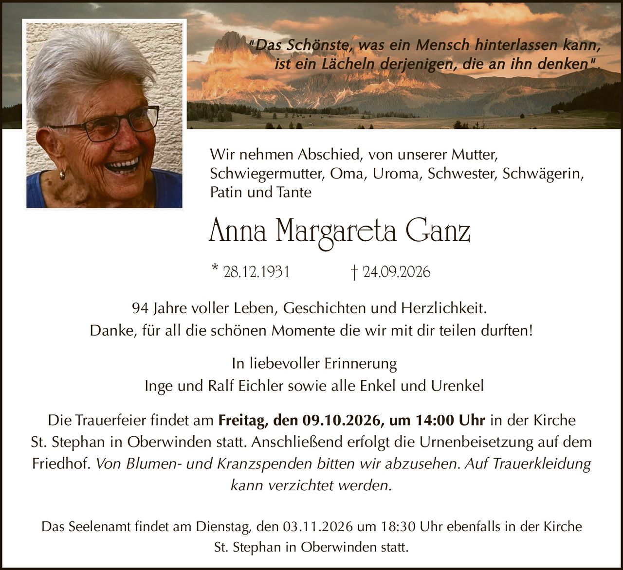 <p>"Das Schönste, was ein Mensch hinterlassen kann, ist ein Lächeln derjenigen, die an ihn denken"</p>
<p>Wir nehmen Abschied, von unserer Mutter, Schwiegermutter, Oma, Uroma, Schwester, Schwägerin, Patin und Tante</p>
<p><strong>Anna Margareta Ganz</strong></p>
<p>28.12.1931 † 24.09.2026</p>
<p>94 Jahre voller Leben, Geschichten und Herzlichkeit.</p>
<p>Danke, für all die schönen Momente die wir mit dir teilen durften!</p>
<p>In liebevoller Erinnerung<br>Inge und Ralf Eichler sowie alle Enkel und Urenkel</p>
<p>Die Trauerfeier findet am <strong>Freitag, den 09.10.2026, um 14:00 Uhr</strong> in der Kirche St. Stephan in Oberwinden statt. Anschließend erfolgt die Urnenbeisetzung auf dem Friedhof. <i>Von Blumen- und Kranzspenden bitten wir abzusehen. Auf Trauerkleidung kann verzichtet werden.</i></p>
<p>Das Seelenamt findet am <strong>Dienstag, den 03.11.2026 um 18:30 Uhr</strong> ebenfalls in der Kirche St. Stephan in Oberwinden statt.</p>