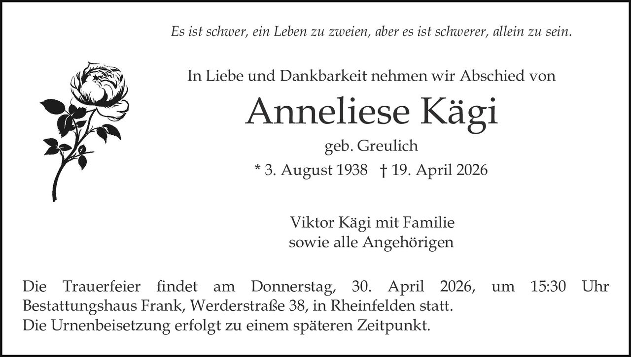 Es ist schwer, ein Leben zu zweien, aber es ist schwerer, allein zu sein.

In Liebe und Dankbarkeit nehmen wir Abschied von

Anneliese Kägi
geb. Greulich

* 3. August 1938 † 19. April 2026
Viktor Kägi mit Familie
sowie alle Angehörigen
Die Trauerfeier findet am Donnerstag, 30. April 2026, um 15:30 Uhr
Bestattungshaus Frank, Werderstraße 38, in Rheinfelden statt.
Die Urnenbeisetzung erfolgt zu einem späteren Zeitpunkt.