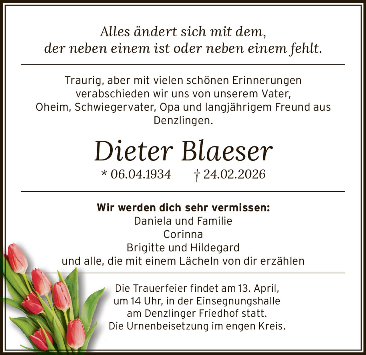 Alles ändert sich mit dem,
der neben einem ist oder neben einem fehlt.
––––––––––––––––––––––––––––––––––––––––––––––––––––––––––––––––––––

Traurig, aber mit vielen schönen Erinnerungen
verabschieden wir uns von unserem Vater,
Oheim, Schwiegervater, Opa und langjährigem Freund aus
Denzlingen.

Dieter Blaeser
* 06.04.1934

† 24.02.2026

––––––––––––––––––––––––––––––––––––––––––––––––––––––––––––––––––––

Wir werden dich sehr vermissen:
Daniela und Familie
Corinna
Brigitte und Hildegard
und alle, die mit einem Lächeln von dir erzählen

––––––––––––––––––––––––––––––––––––––––––––––––––––––––––––––––––––

Die Trauerfeier findet am 13. April,
um 14 Uhr, in der Einsegnungshalle
am Denzlinger Friedhof statt.
Die Urnenbeisetzung im engen Kreis.