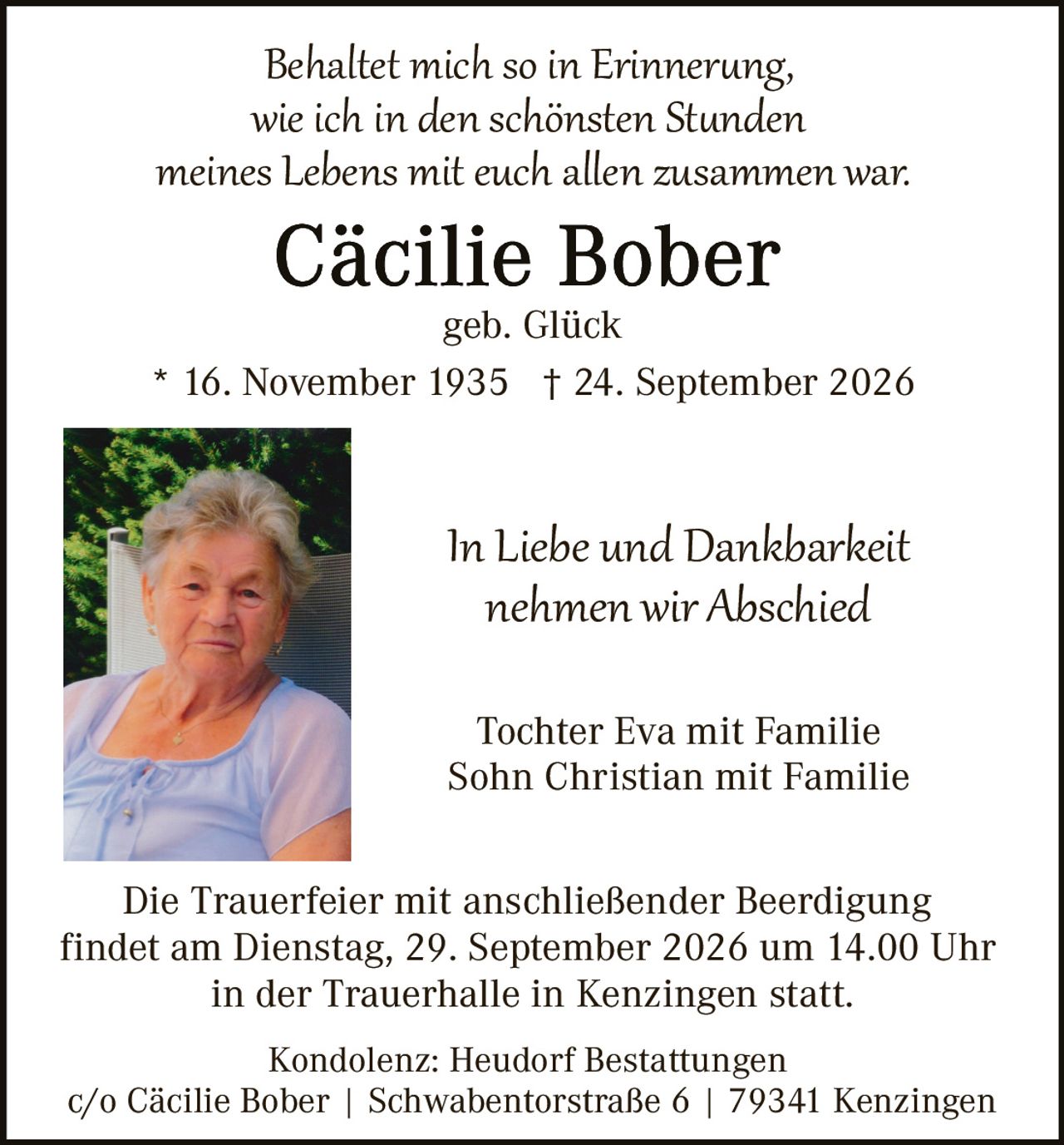 <p><i>Behaltet mich so in Erinnerung, wie ich in den schönsten Stunden meines Lebens mit euch allen zusammen war.</i></p>

<p><strong>Cäcilie Bober</strong><br>geb. Glück</p>

<p>* 16. November 1935  † 24. September 2026</p>

<p><i>In Liebe und Dankbarkeit nehmen wir Abschied</i></p>

<p>Tochter Eva mit Familie<br>Sohn Christian mit Familie</p>

<p>Die Trauerfeier mit anschließender Beerdigung findet am Dienstag, 29. September 2026 um 14.00 Uhr in der Trauerhalle in Kenzingen statt.</p>

<p>Kondolenz: Heudorf Bestattungen<br>c/o Cäcilie Bober | Schwabentorstraße 6 | 79341 Kenzingen</p>