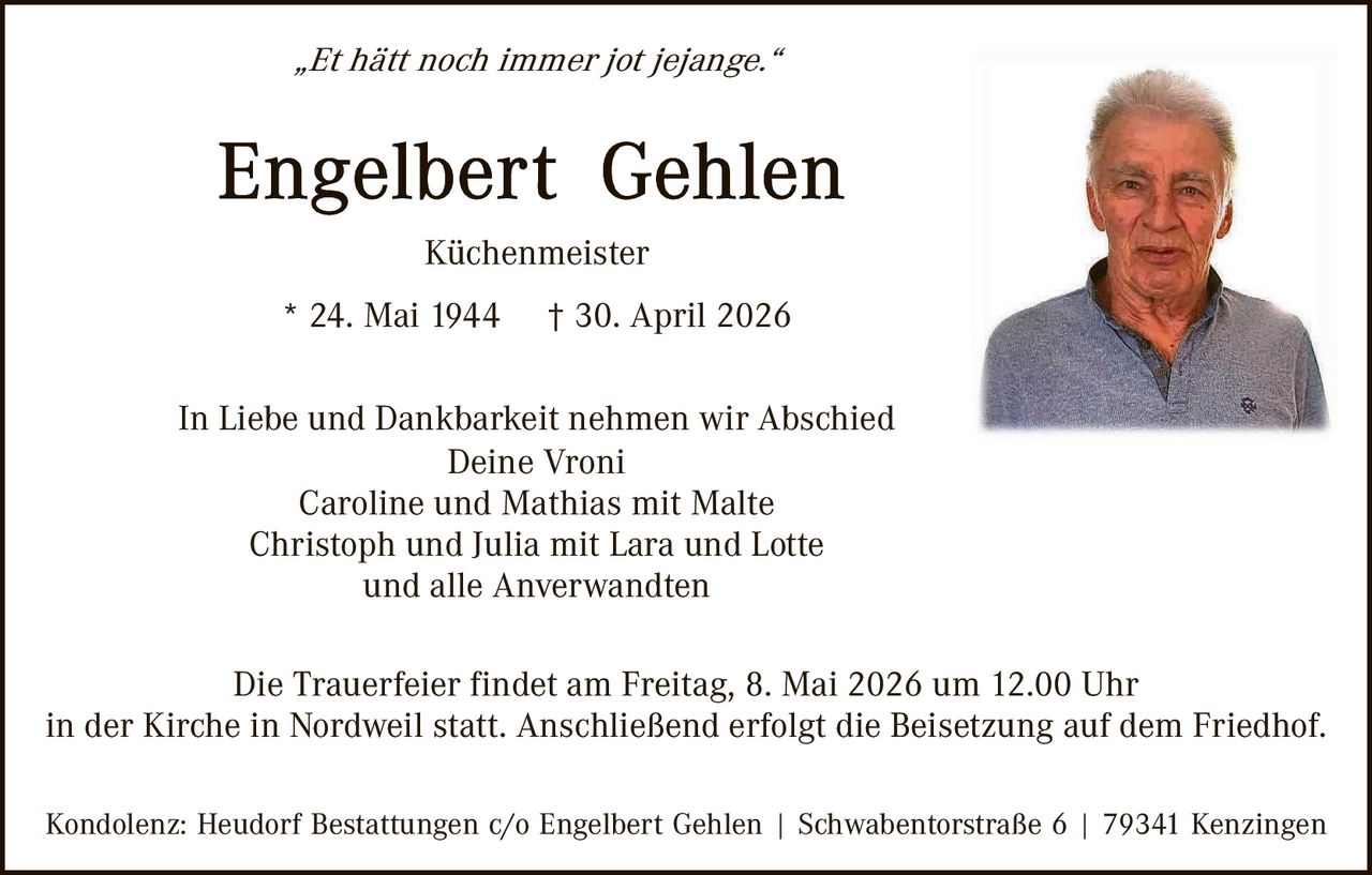 <p><i>„Et hätt noch immer jot jejange.“</i></p><p><strong>Engelbert Gehlen</strong><br>Küchenmeister<br>* 24. Mai 1944 † 30. April 2026</p><p>In Liebe und Dankbarkeit nehmen wir Abschied<br>Deine Vroni<br>Caroline und Mathias mit Malte<br>Christoph und Julia mit Lara und Lotte<br>und alle Anverwandten</p><p>Die Trauerfeier findet am Freitag, 8. Mai 2026 um 12.00 Uhr<br>in der Kirche in Nordweil statt. Anschließend erfolgt die Beisetzung auf dem Friedhof.</p><p>Kondolenz: Heudorf Bestattungen c/o Engelbert Gehlen | Schwabentorstraße 6 | 79341 Kenzingen</p>