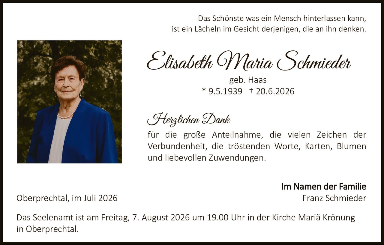 <p>Das Schönste was ein Mensch hinterlassen kann, ist ein Lächeln im Gesicht derjenigen, die an ihn denken.</p><p><strong>Elisabeth Maria Schmieder</strong><br/>geb. Haas<br/>* 9.5.1939 † 20.6.2026</p><p><strong>Herzlichen Dank</strong></p><p>für die große Anteilnahme, die vielen Zeichen der Verbundenheit, die tröstenden Worte, Karten, Blumen und liebevollen Zuwendungen.</p><p>Im Namen der Familie<br/>Franz Schmieder</p><p>Oberprechtal, im Juli 2026</p><p>Das Seelenamt ist am Freitag, 7. August 2026 um 19.00 Uhr in der Kirche Mariä Krönung in Oberprechtal.</p>