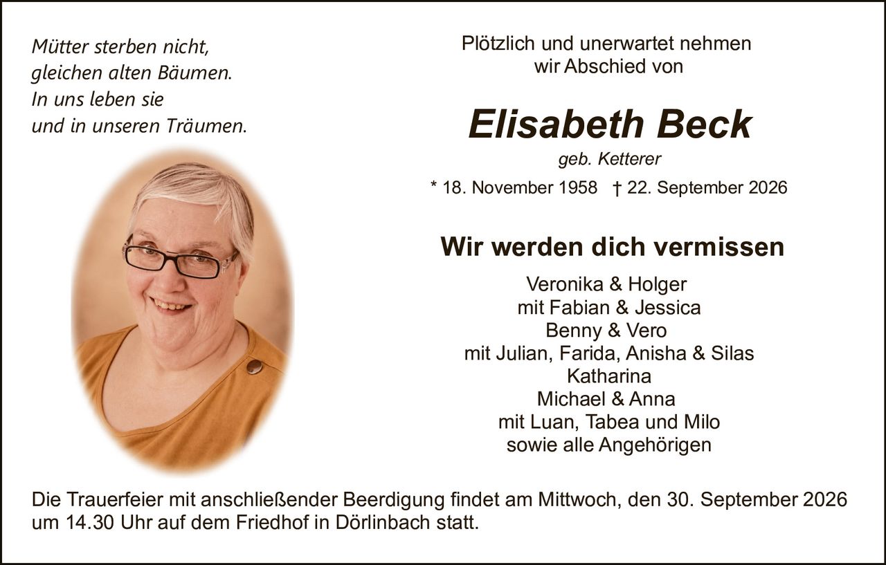 <p><i>Mütter sterben nicht,<br>gleichen alten Bäumen.<br>In uns leben sie<br>und in unseren Träumen.</i></p><p>Plötzlich und unerwartet nehmen wir Abschied von</p><p><strong>Elisabeth Beck</strong><br>geb. Ketterer<br>* 18. November 1958 † 22. September 2026</p><p><strong>Wir werden dich vermissen</strong></p><p>Veronika & Holger<br>mit Fabian & Jessica<br>Benny & Vero<br>mit Julian, Farida, Anisha & Silas<br>Katharina<br>Michael & Anna<br>mit Luan, Tabea und Milo<br>sowie alle Angehörigen</p><p>Die Trauerfeier mit anschließender Beerdigung findet am Mittwoch, den 30. September 2026 um 14.30 Uhr auf dem Friedhof in Dörlinbach statt.</p>