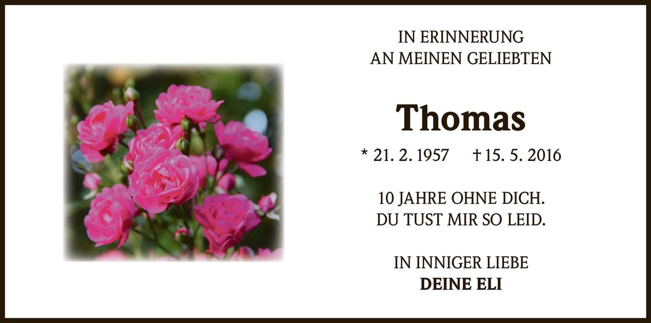 <p>IN ERINNERUNG<br>AN MEINEN GELIEBTEN</p><p><strong>Thomas</strong><br>* 21. 2. 1957 † 15. 5. 2016</p><p>10 JAHRE OHNE DICH.<br>DU TUST MIR SO LEID.</p><p>IN INNIGER LIEBE<br>DEINE ELI</p>