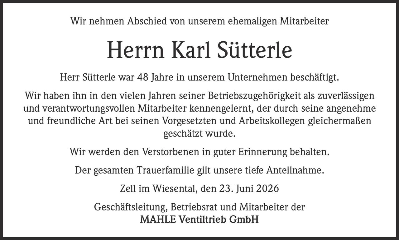 <p>Wir nehmen Abschied von unserem ehemaligen Mitarbeiter</p>

<p><strong>Herrn Karl Sütterle</strong></p>

<p>Herr Sütterle war 48 Jahre in unserem Unternehmen beschäftigt.</p>

<p>Wir haben ihn in den vielen Jahren seiner Betriebszugehörigkeit als zuverlässigen und verantwortungsvollen Mitarbeiter kennengelernt, der durch seine angenehme und freundliche Art bei seinen Vorgesetzten und Arbeitskollegen gleichermaßen geschätzt wurde.</p>

<p>Wir werden den Verstorbenen in guter Erinnerung behalten.</p>

<p>Der gesamten Trauerfamilie gilt unsere tiefe Anteilnahme.</p>

<p>Zell im Wiesental, den 23. Juni 2026</p>

<p>Geschäftsleitung, Betriebsrat und Mitarbeiter der <br><strong>MAHLE Ventiltrieb GmbH</strong></p>