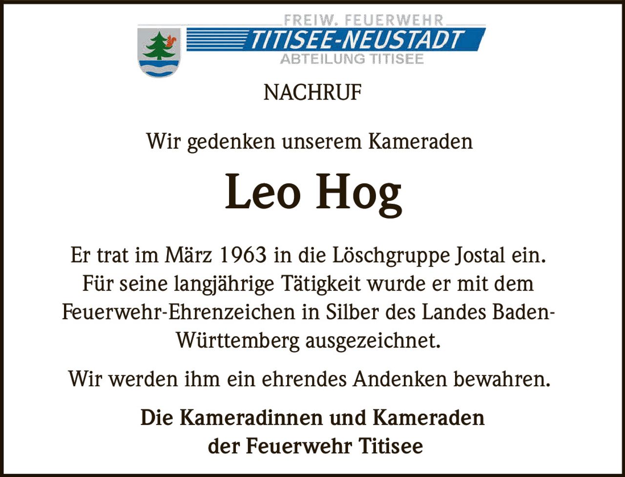 <p><strong>NACHRUF</strong></p>

<p>Wir gedenken unserem Kameraden</p>

<p><strong>Leo Hog</strong></p>

<p>Er trat im März 1963 in die Löschgruppe Jostal ein. Für seine langjährige Tätigkeit wurde er mit dem Feuerwehr-Ehrenzeichen in Silber des Landes Baden-Württemberg ausgezeichnet.</p>

<p>Wir werden ihm ein ehrendes Andenken bewahren.</p>

<p><strong>Die Kameradinnen und Kameraden der Feuerwehr Titisee</strong></p>