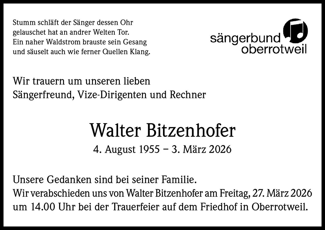 Stumm schläft der Sänger dessen Ohr
gelauschet hat an andrer Welten Tor.
Ein naher Waldstrom brauste sein Gesang
und säuselt auch wie ferner Quellen Klang.

Wir trauern um unseren lieben
Sängerfreund, Vize-Dirigenten und Rechner

Walter Bitzenhofer
4. August 1955 – 3. März 2026
Unsere Gedanken sind bei seiner Familie.
Wir verabschieden uns von Walter Bitzenhofer am Freitag, 27. März 2026
um 14.00 Uhr bei der Trauerfeier auf dem Friedhof in Oberrotweil.