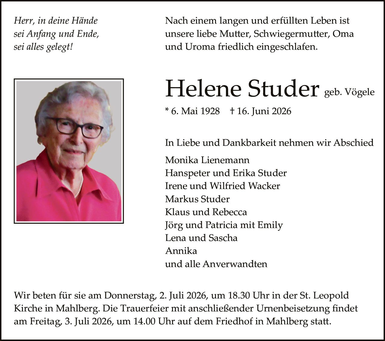 <p><i>Herr, in deine Hände<br/>sei Anfang und Ende,<br/>sei alles gelegt!</i></p>

<p>Nach einem langen und erfüllten Leben ist unsere liebe Mutter, Schwiegermutter, Oma und Uroma friedlich eingeschlafen.</p>

<p><strong>Helene Studer</strong> geb. Vögele<br/>* 6. Mai 1928 &nbsp; † 16. Juni 2026</p>

<p>In Liebe und Dankbarkeit nehmen wir Abschied<br/>Monika Lienemann<br/>Hanspeter und Erika Studer<br/>Irene und Wilfried Wacker<br/>Markus Studer<br/>Klaus und Rebecca<br/>Jörg und Patricia mit Emily<br/>Lena und Sascha<br/>Annika<br/>und alle Anwerwandten</p>

<p>Wir beten für sie am Donnerstag, 2. Juli 2026, um 18.30 Uhr in der St. Leopold Kirche in Mahlberg. Die Trauerfeier mit anschließender Urnenbeisetzung findet am Freitag, 3. Juli 2026, um 14.00 Uhr auf dem Friedhof in Mahlberg statt.</p>