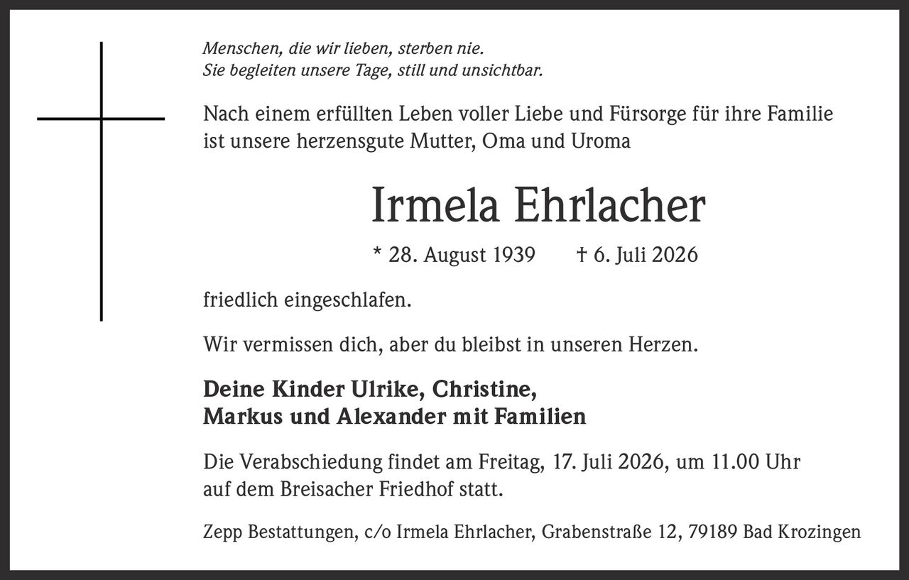 <p><i>Menschen, die wir lieben, sterben nie.<br>Sie begleiten unsere Tage, still und unsichtbar.</i></p><p>Nach einem erfüllten Leben voller Liebe und Fürsorge für ihre Familie ist unsere herzensgute Mutter, Oma und Uroma</p><p><strong>Irmela Ehrlacher</strong></p><p>* 28. August 1939     † 6. Juli 2026</p><p>friedlich eingeschlafen.</p><p>Wir vermissen dich, aber du bleibst in unseren Herzen.</p><p><strong>Deine Kinder Ulrike, Christine,<br>Markus und Alexander mit Familien</strong></p><p>Die Verabschiedung findet am Freitag, 17. Juli 2026, um 11.00 Uhr auf dem Breisacher Friedhof statt.</p><p>Zepp Bestattungen, c/o Irmela Ehrlacher, Grabenstraße 12, 79189 Bad Krozingen</p>