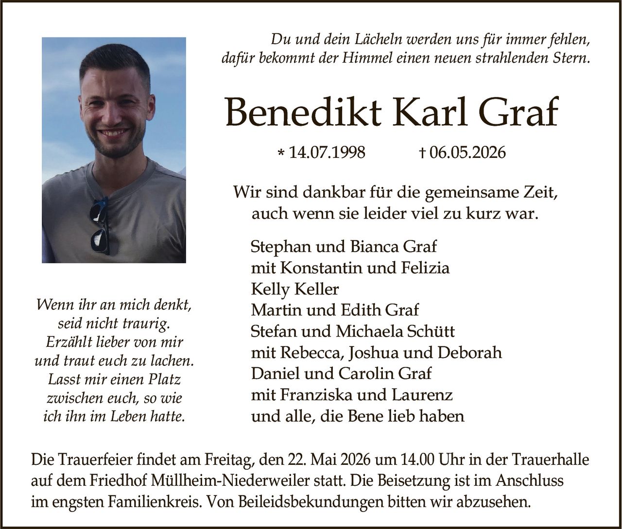 <p>Du und dein Lächeln werden uns für immer fehlen,<br>dafür bekommt der Himmel einen neuen strahlenden Stern.</p><p><strong>Benedikt Karl Graf</strong><br>* 14.07.1998 † 06.05.2026</p><p>Wir sind dankbar für die gemeinsame Zeit,<br>auch wenn sie leider viel zu kurz war.</p><p>Stephan und Bianca Graf<br>mit Konstantin und Felizia<br>Kelly Keller<br>Martin und Edith Graf<br>Stefan und Michaela Schütt<br>mit Rebecca, Joshua und Deborah<br>Daniel und Carolin Graf<br>mit Franziska und Laurenz<br>und alle, die Bene lieb haben</p><p>Wenn ihr an mich denkt,<br>seid nicht traurig.<br>Erzählt lieber von mir<br>und traut euch zu lachen.<br>Lasst mir einen Platz<br>zwischen euch, so wie<br>ich ihn im Leben hatte.</p><p>Die Trauerfeier findet am Freitag, den 22. Mai 2026 um 14.00 Uhr in der Trauerhalle<br>auf dem Friedhof Müllheim-Niederweiler statt. Die Beisetzung ist im Anschluss<br>im engsten Familienkreis. Von Beileidsbekundungen bitten wir abzusehen.</p>