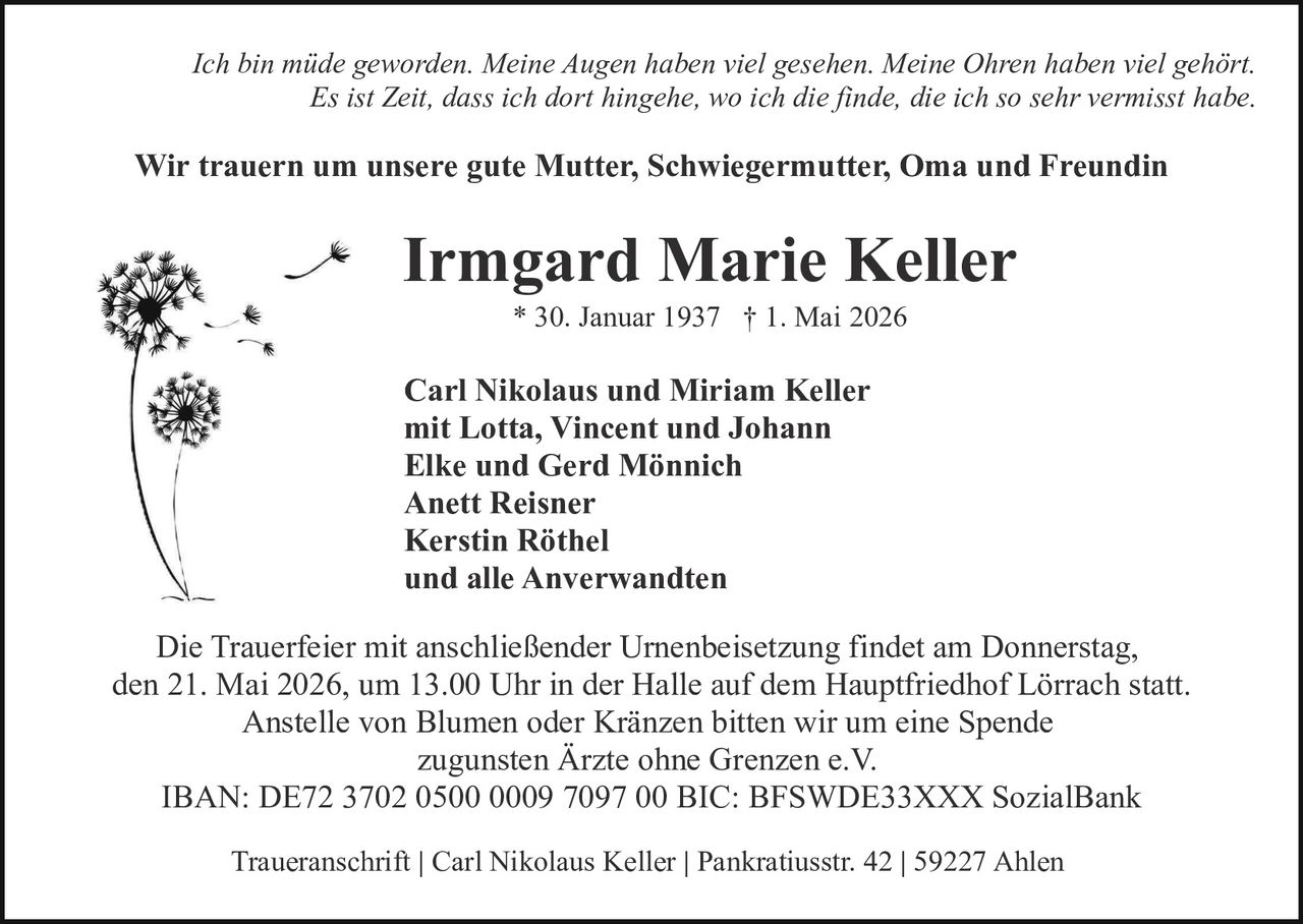 <p>Ich bin müde geworden. Meine Augen haben viel gesehen. Meine Ohren haben viel gehört.<br>Es ist Zeit, dass ich dort hingehe, wo ich die finde, die ich so sehr vermisst habe.</p><p>Wir trauern um unsere gute Mutter, Schwiegermutter, Oma und Freundin</p><p><strong>Irmgard Marie Keller</strong><br>* 30. Januar 1937 † 1. Mai 2026</p><p>Carl Nikolaus und Miriam Keller<br>mit Lotta, Vincent und Johann<br>Elke und Gerd Mönnich<br>Anett Reisner<br>Kerstin Röthel<br>und alle Anverwandten</p><p>Die Trauerfeier mit anschließender Urnenbeisetzung findet am Donnerstag,<br>den 21. Mai 2026, um 13.00 Uhr in der Halle auf dem Hauptfriedhof Lörrach statt.<br>Anstelle von Blumen oder Kränzen bitten wir um eine Spende<br>zugunsten Ärzte ohne Grenzen e.V.<br>IBAN: DE72 3702 0500 0009 7097 00 BIC: BFSWDE33XXX SozialBank</p><p>Traueranschrift | Carl Nikolaus Keller | Pankratiusstr. 42 | 59227 Ahlen</p>