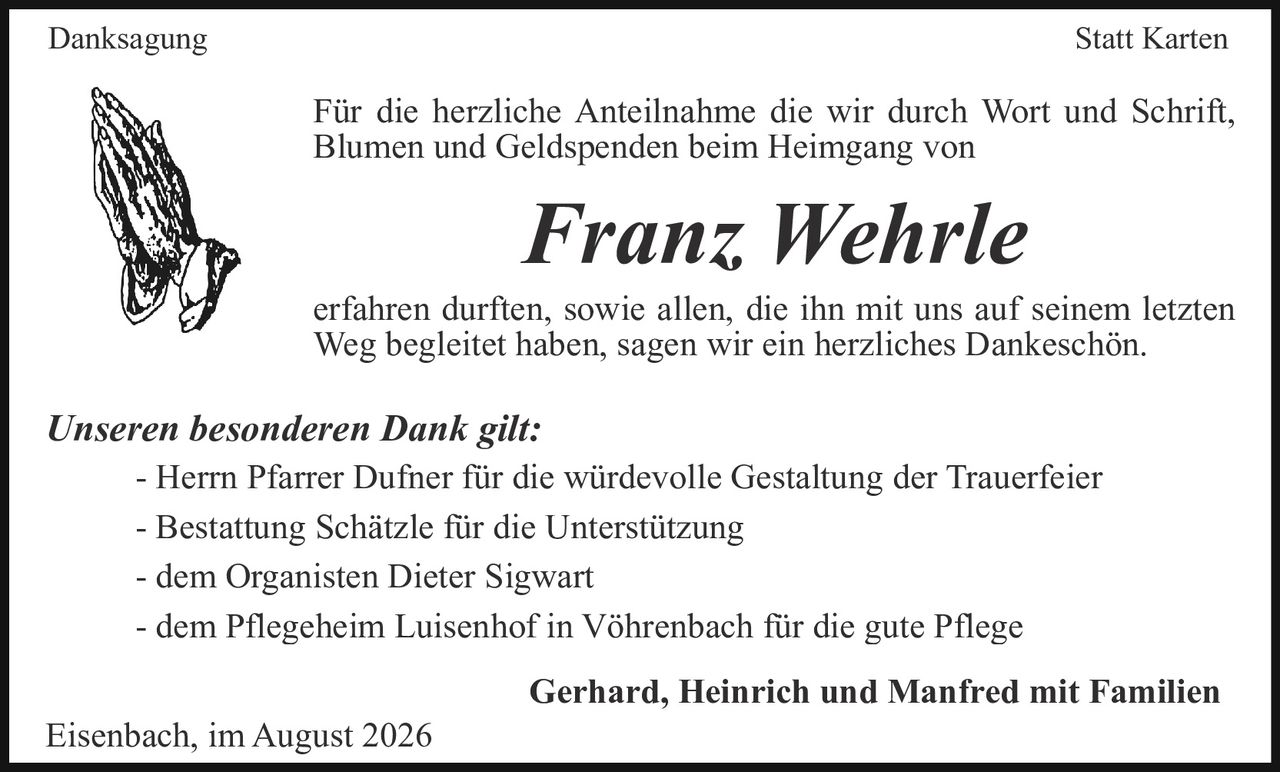 <p><strong>Danksagung Statt Karten</strong></p>

<p>Für die herzliche Anteilnahme die wir durch Wort und Schrift, Blumen und Geldspenden beim Heimgang von</p>

<p><strong>Franz Wehrle</strong></p>

<p>erfahren durften, sowie allen, die ihn mit uns auf seinem letzten Weg begleitet haben, sagen wir ein herzliches Dankeschön.</p>

<p><i>Unseren besonderen Dank gilt:</i></p>

<p>- Herrn Pfarrer Dufner für die würdevolle Gestaltung der Trauerfeier<br>
- Bestattung Schätzle für die Unterstützung<br>
- dem Organisten Dieter Sigwart<br>
- dem Pflegeheim Luisenhof in Vöhrenbach für die gute Pflege</p>

<p><strong>Gerhard, Heinrich und Manfred mit Familien</strong></p>

<p>Eisenbach, im August 2026</p>