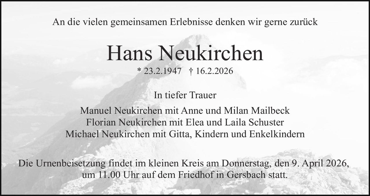 An die vielen gemeinsamen Erlebnisse denken wir gerne zurück

Hans Neukirchen
* 23.2.1947 † 16.2.2026

In tiefer Trauer
Manuel Neukirchen mit Anne und Milan Mailbeck
Florian Neukirchen mit Elea und Laila Schuster
Michael Neukirchen mit Gitta, Kindern und Enkelkindern
Die Urnenbeisetzung findet im kleinen Kreis am Donnerstag, den 9. April 2026,
um 11.00 Uhr auf dem Friedhof in Gersbach statt.