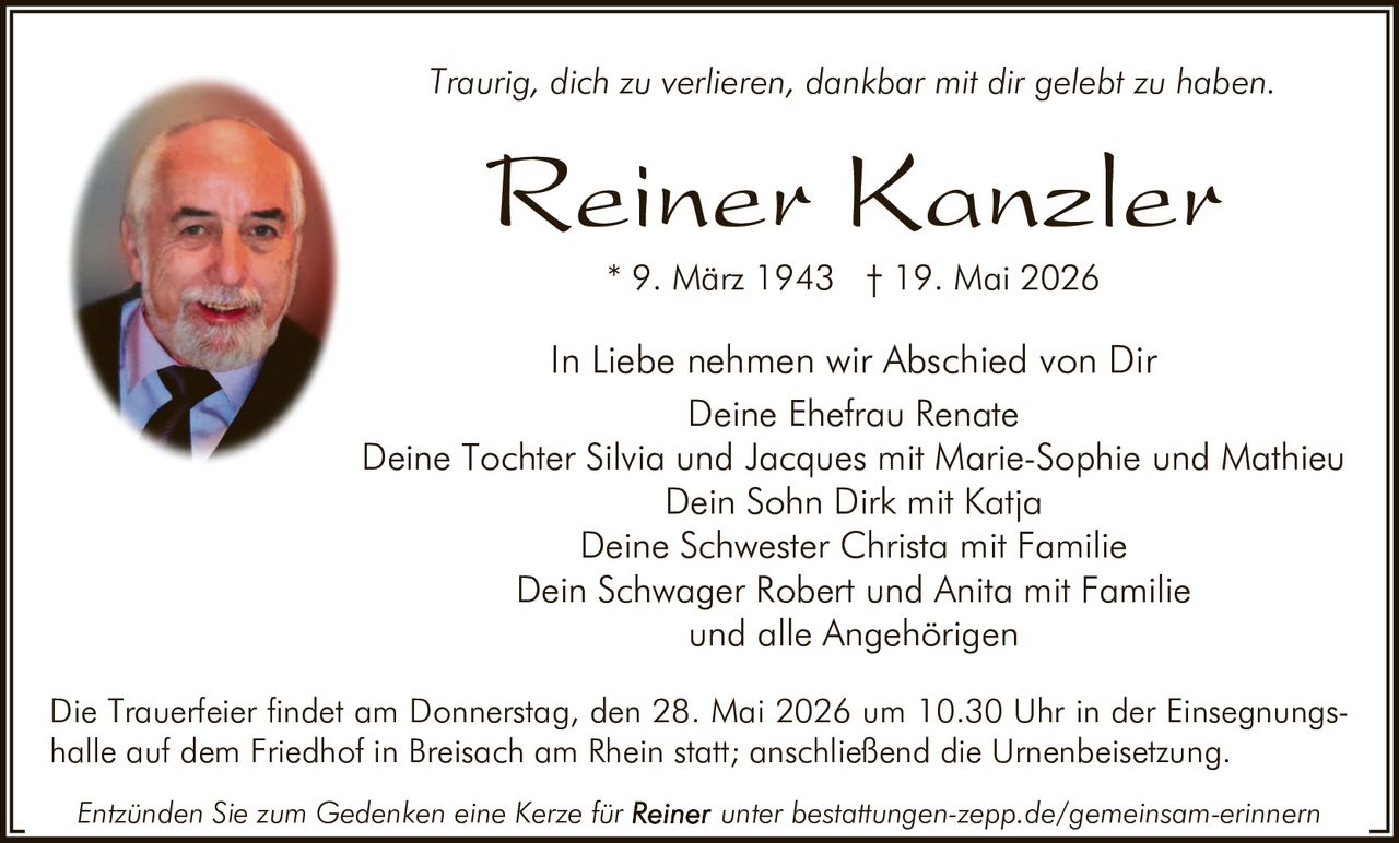 <p>Traurig, dich zu verlieren, dankbar mit dir gelebt zu haben.</p><p><strong>Reiner Kanzler</strong><br>* 9. März 1943 † 19. Mai 2026</p><p>In Liebe nehmen wir Abschied von Dir<br>Deine Ehefrau Renate<br>Deine Tochter Silvia und Jacques mit Marie-Sophie und Mathieu<br>Dein Sohn Dirk mit Katja<br>Deine Schwester Christa mit Familie<br>Dein Schwager Robert und Anita mit Familie<br>und alle Angehörigen</p><p>Die Trauerfeier findet am Donnerstag, den 28. Mai 2026 um 10.30 Uhr in der Einsegnungshalle auf dem Friedhof in Breisach am Rhein statt; anschließend die Urnenbeisetzung.</p><p><em>Entzünden Sie zum Gedenken eine Kerze für Reiner unter bestattungen-zepp.de/gemeinsam-erinnern</em></p>
