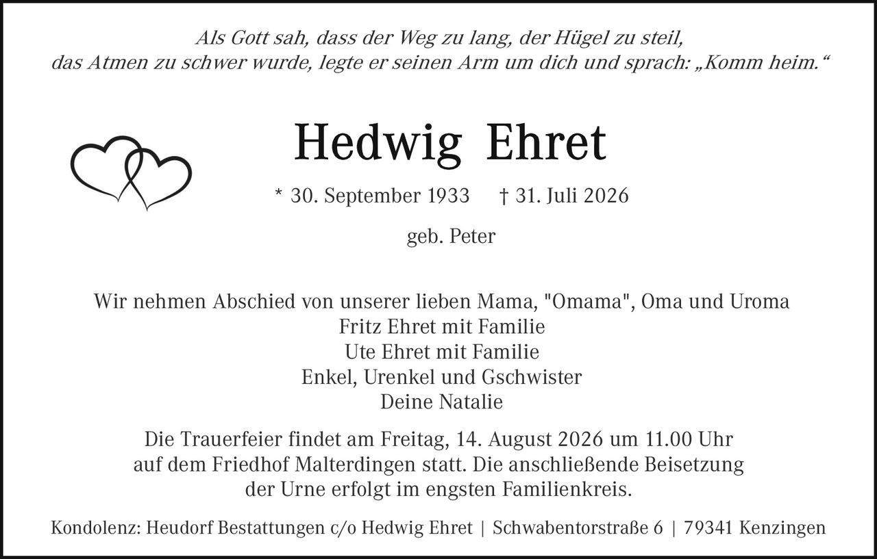 <p><i>Als Gott sah, dass der Weg zu lang, der Hügel zu steil, das Atmen zu schwer wurde, legte er seinen Arm um dich und sprach: „Komm heim."</i></p>

<p><strong>Hedwig Ehret</strong><br>
* 30. September 1933 † 31. Juli 2026<br>
geb. Peter</p>

<p>Wir nehmen Abschied von unserer lieben Mama, "Omama", Oma und Uroma<br>
Fritz Ehret mit Familie<br>
Ute Ehret mit Familie<br>
Enkel, Urenkel und Gschwister<br>
Deine Natalie</p>

<p>Die Trauerfeier findet am Freitag, 14. August 2026 um 11.00 Uhr auf dem Friedhof Malterdingen statt. Die anschließende Beisetzung der Urne erfolgt im engsten Familienkreis.</p>

<p>Kondolenz: Heudorf Bestattungen c/o Hedwig Ehret | Schwabenторstraße 6 | 79341 Kenzingen</p>