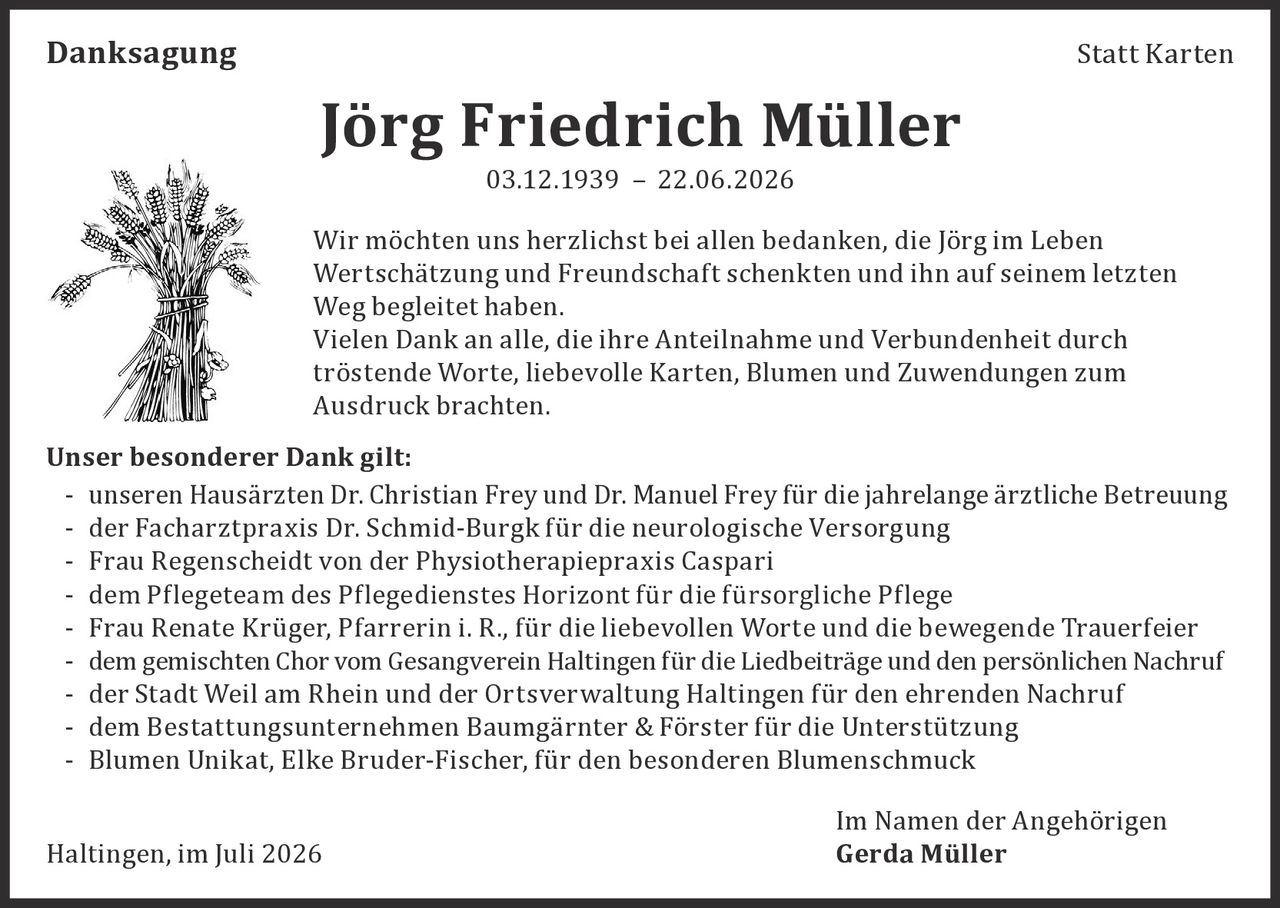 <p><strong>Danksagung</strong></p>

<p><strong>Jörg Friedrich Müller</strong><br>03.12.1939 – 22.06.2026</p>

<p>Wir möchten uns herzlichst bei allen bedanken, die Jörg im Leben Wertschätzung und Freundschaft schenkten und ihn auf seinem letzten Weg begleitet haben.</p>

<p>Vielen Dank an alle, die ihre Anteilnahme und Verbundenheit durch tröstende Worte, liebevolle Karten, Blumen und Zuwendungen zum Ausdruck brachten.</p>

<p><strong>Unser besonderer Dank gilt:</strong></p>

<p>- unseren Hausärzten Dr. Christian Frey und Dr. Manuel Frey für die jahrelange ärztliche Betreuung<br>
- der Facharztpraxis Dr. Schmid-Burgk für die neurologische Versorgung<br>
- Frau Regenscheidt von der Physiotherapiepraxis Caspari<br>
- dem Pflegeteam des Pflegedienstes Horizont für die fürsorgliche Pflege<br>
- Frau Renate Krüger, Pfarrerin i. R., für die liebevollen Worte und die bewegende Trauerfeier<br>
- dem gemischten Chor vom Gesangverein Haltingen für die Liedbeiträge und den persönlichen Nachruf<br>
- der Stadt Weil am Rhein und der Ortsverwaltung Haltingen für den ehrenden Nachruf<br>
- dem Bestattungsunternehmen Baumgärnter & Förster für die Unterstützung<br>
- Blumen Unikat, Elke Bruder-Fischer, für den besonderen Blumenschmuck</p>

<p>Im Namen der Angehörigen<br>
Haltingen, im Juli 2026<br>
<strong>Gerda Müller</strong></p>