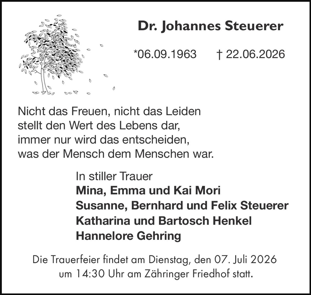 <p><strong>Dr. Johannes Steuerer</strong><br/>
*06.09.1963 † 22.06.2026</p>

<p>Nicht das Freuen, nicht das Leiden<br/>
stellt den Wert des Lebens dar,<br/>
immer nur wird das entscheiden,<br/>
was der Mensch dem Menschen war.</p>

<p>In stiller Trauer<br/>
<strong>Mina, Emma und Kai Mori</strong><br/>
<strong>Susanne, Bernhard und Felix Steuerer</strong><br/>
<strong>Katharina und Bartosch Henkel</strong><br/>
<strong>Hannelore Gehring</strong></p>

<p>Die Trauerfeier findet am Dienstag, den 07. Juli 2026<br/>
um 14:30 Uhr am Zähringer Friedhof statt.</p>