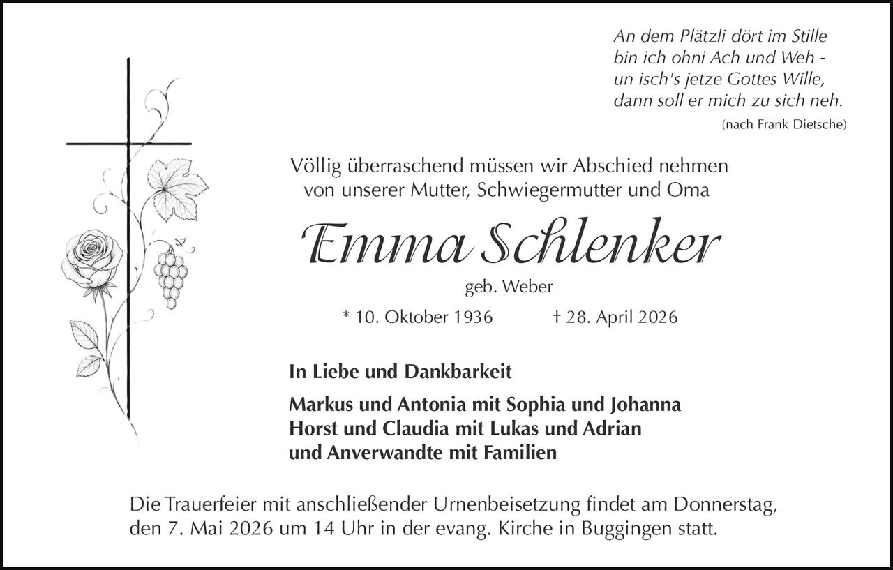 An dem Plätzli dört im Stille
bin ich ohni Ach und Weh un isch's jetze Gottes Wille,
dann soll er mich zu sich neh.
(nach Frank Dietsche)

Völlig überraschend müssen wir Abschied nehmen
von unserer Mutter, Schwiegermutter und Oma

Emma Schlenker
geb. Weber
* 10. Oktober 1936

† 28. April 2026

In Liebe und Dankbarkeit
Markus und Antonia mit Sophia und Johanna
Horst und Claudia mit Lukas und Adrian
und Anverwandte mit Familien
Die Trauerfeier mit anschließender Urnenbeisetzung findet am Donnerstag,
den 7. Mai 2026 um 14 Uhr in der evang. Kirche in Buggingen statt.