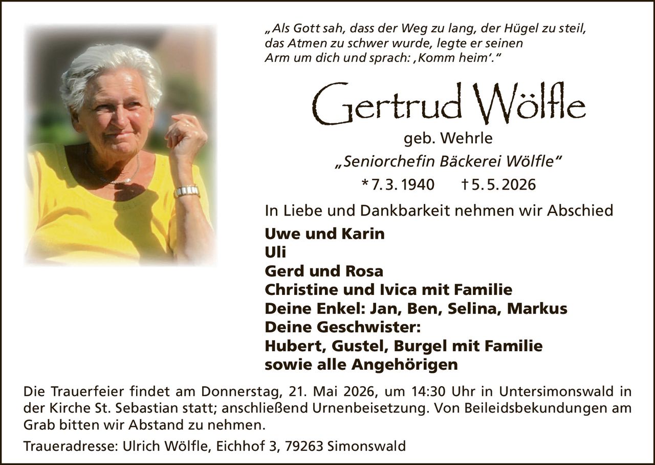 <p><i>„Als Gott sah, dass der Weg zu lang, der Hügel zu steil, das Atmen zu schwer wurde, legte er seinen Arm um dich und sprach: ‚Komm heim'."</i></p><p><strong>Gertrud Wölfe geb. Wehrle</strong></p><p><i>„Seniorchefin Bäckerei Wölfle"</i></p><p>* 7. 3. 1940 † 5. 5. 2026</p><p>In Liebe und Dankbarkeit nehmen wir Abschied</p><p><strong>Uwe und Karin</strong><br><strong>Uli</strong><br><strong>Gerd und Rosa</strong><br><strong>Christine und Ivica mit Familie</strong><br><strong>Deine Enkel: Jan, Ben, Selina, Markus</strong><br><strong>Deine Geschwister:</strong><br><strong>Hubert, Gustel, Burgel mit Familie</strong><br><strong>sowie alle Angehörigen</strong></p><p>Die Trauerfeier findet am Donnerstag, 21. Mai 2026, um 14:30 Uhr in Untersimonswald in der Kirche St. Sebastian statt; anschließend Urnenbeisetzung. Von Beileidsbekundungen am Grab bitten wir Abstand zu nehmen.</p><p>Traueradresse: Ulrich Wölfle, Eichhof 3, 79263 Simonswald</p>