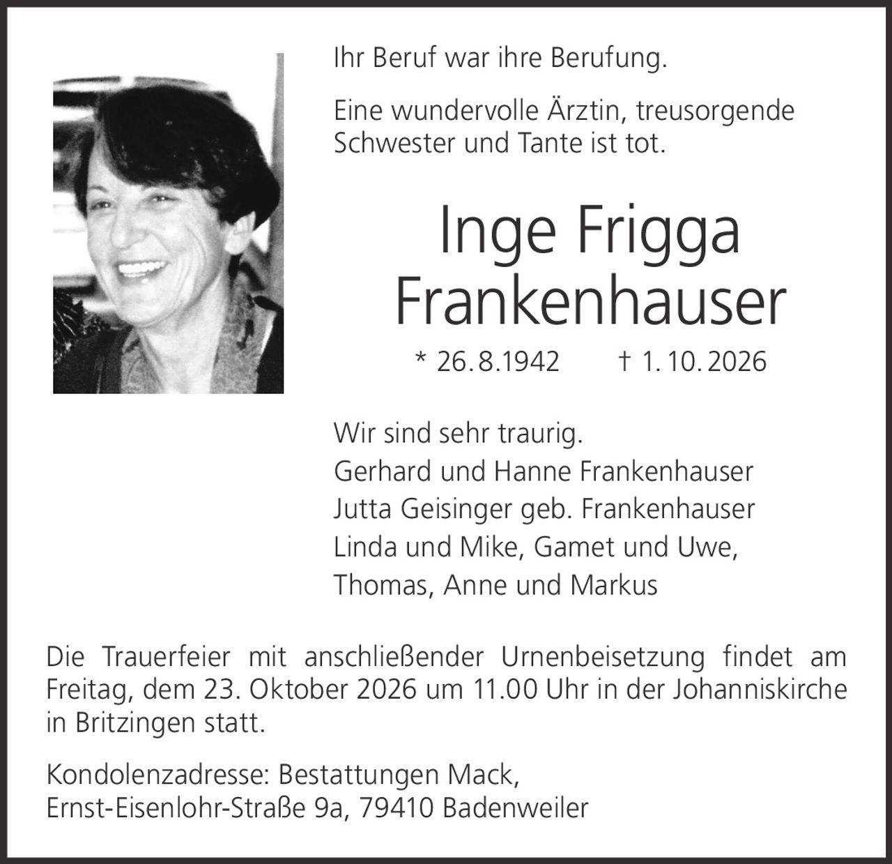 <p>Ihr Beruf war ihre Berufung.</p>

<p>Eine wundervolle Ärztin, treusorgende Schwester und Tante ist tot.</p>

<p><strong>Inge Frigga Frankenhauser</strong><br>
* 26. 8.1942 † 1. 10. 2026</p>

<p>Wir sind sehr traurig.<br>
Gerhard und Hanne Frankenhauser<br>
Jutta Geisinger geb. Frankenhauser<br>
Linda und Mike, Gamet und Uwe,<br>
Thomas, Anne und Markus</p>

<p>Die Trauerfeier mit anschließender Urnenbeisetzung findet am Freitag, dem 23. Oktober 2026 um 11.00 Uhr in der Johanniskirche in Britzingen statt.</p>

<p>Kondolenzadresse: Bestattungen Mack, Ernst-Eisenlohr-Straße 9a, 79410 Badenweiler</p>