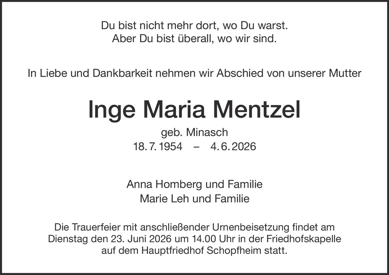 <p>Du bist nicht mehr dort, wo Du warst.<br>Aber Du bist überall, wo wir sind.</p><p>In Liebe und Dankbarkeit nehmen wir Abschied von unserer Mutter</p><p><strong>Inge Maria Mentzel</strong><br>geb. Minasch<br>18. 7. 1954 – 4. 6. 2026</p><p>Anna Homberg und Familie<br>Marie Leh und Familie</p><p>Die Trauerfeier mit anschließender Urnenbeisetzung findet am Dienstag den 23. Juni 2026 um 14.00 Uhr in der Friedhofskapelle auf dem Hauptfriedhof Schopfheim statt.</p>