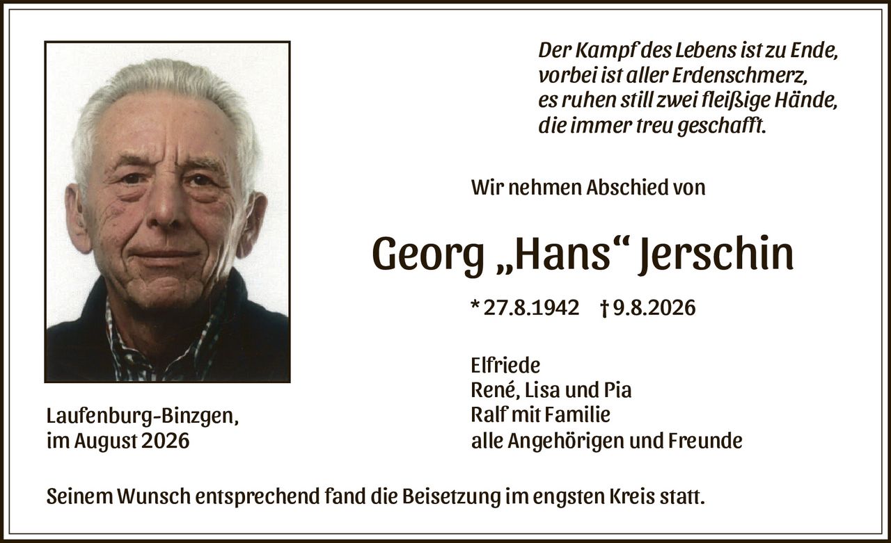 <p><i>Der Kampf des Lebens ist zu Ende,<br>vorbei ist aller Erdenschmerz,<br>es ruhen still zwei fleißige Hände,<br>die immer treu geschafft.</i></p>

<p>Wir nehmen Abschied von</p>

<p><strong>Georg „Hans" Jerschin</strong></p>

<p>* 27.8.1942  † 9.8.2026</p>

<p>Elfriede<br>René, Lisa und Pia<br>Ralf mit Familie<br>alle Angehörigen und Freunde</p>

<p>Seinem Wunsch entsprechend fand die Beisetzung im engsten Kreis statt.</p>