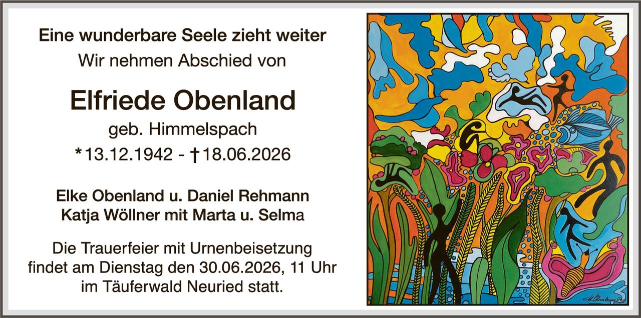 <p><strong>Eine wunderbare Seele zieht weiter</strong></p>
<p>Wir nehmen Abschied von</p>
<p><strong>Elfriede Obenland</strong></p>
<p>geb. Himmelspach<br>
* 13.12.1942 – † 18.06.2026</p>
<p>Elke Obenland u. Daniel Rehmann<br>
Katja Wöllner mit Marta u. Selma</p>
<p>Die Trauerfeier mit Urnenbeisetzung findet am Dienstag den 30.06.2026, 11 Uhr im Täuferwald Neuried statt.</p>