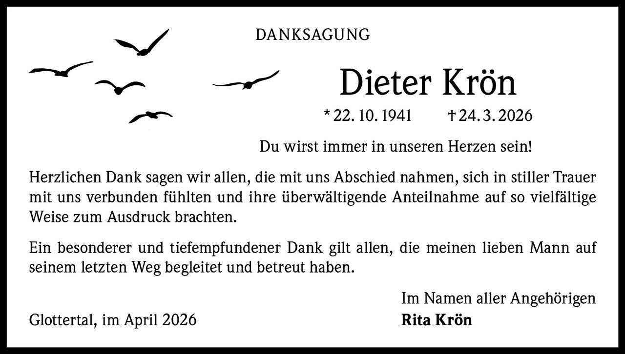 DANKSAGUNG

Dieter Krön
* 22. 10. 1941   † 24. 3. 2026
Du wirst immer in unseren Herzen sein!
Herzlichen Dank sagen wir allen, die mit uns Abschied nahmen, sich in stiller Trauer
mit uns verbunden fühlten und ihre überwältigende Anteilnahme auf so vielfältige
Weise zum Ausdruck brachten.
Ein besonderer und tiefempfundener Dank gilt allen, die meinen lieben Mann auf
seinem letzten Weg begleitet und betreut haben.
Glottertal, im April 2026

Im Namen aller Angehörigen
Rita Krön