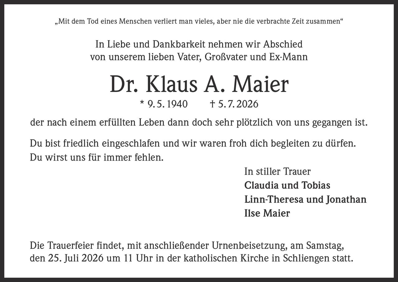 <p>„Mit dem Tod eines Menschen verliert man vieles, aber nie die verbrachte Zeit zusammen"</p>

<p>In Liebe und Dankbarkeit nehmen wir Abschied<br>
von unserem lieben Vater, Großvater und Ex-Mann</p>

<p><strong>Dr. Klaus A. Maier</strong><br>
* 9. 5. 1940 † 5. 7. 2026</p>

<p>der nach einem erfüllten Leben dann doch sehr plötzlich von uns gegangen ist.</p>

<p>Du bist friedlich eingeschlafen und wir waren froh dich begleiten zu dürfen.<br>
Du wirst uns für <i>immer</i> fehlen.</p>

<p>In stiller Trauer<br>
Claudia und Tobias<br>
Linn-Theresa und Jonathan<br>
Ilse Maier</p>

<p>Die Trauerfeier findet, mit anschließender Urnenbeisetzung, am Samstag,<br>
den 25. Juli 2026 um 11 Uhr in der katholischen Kirche in Schliengen statt.</p>
