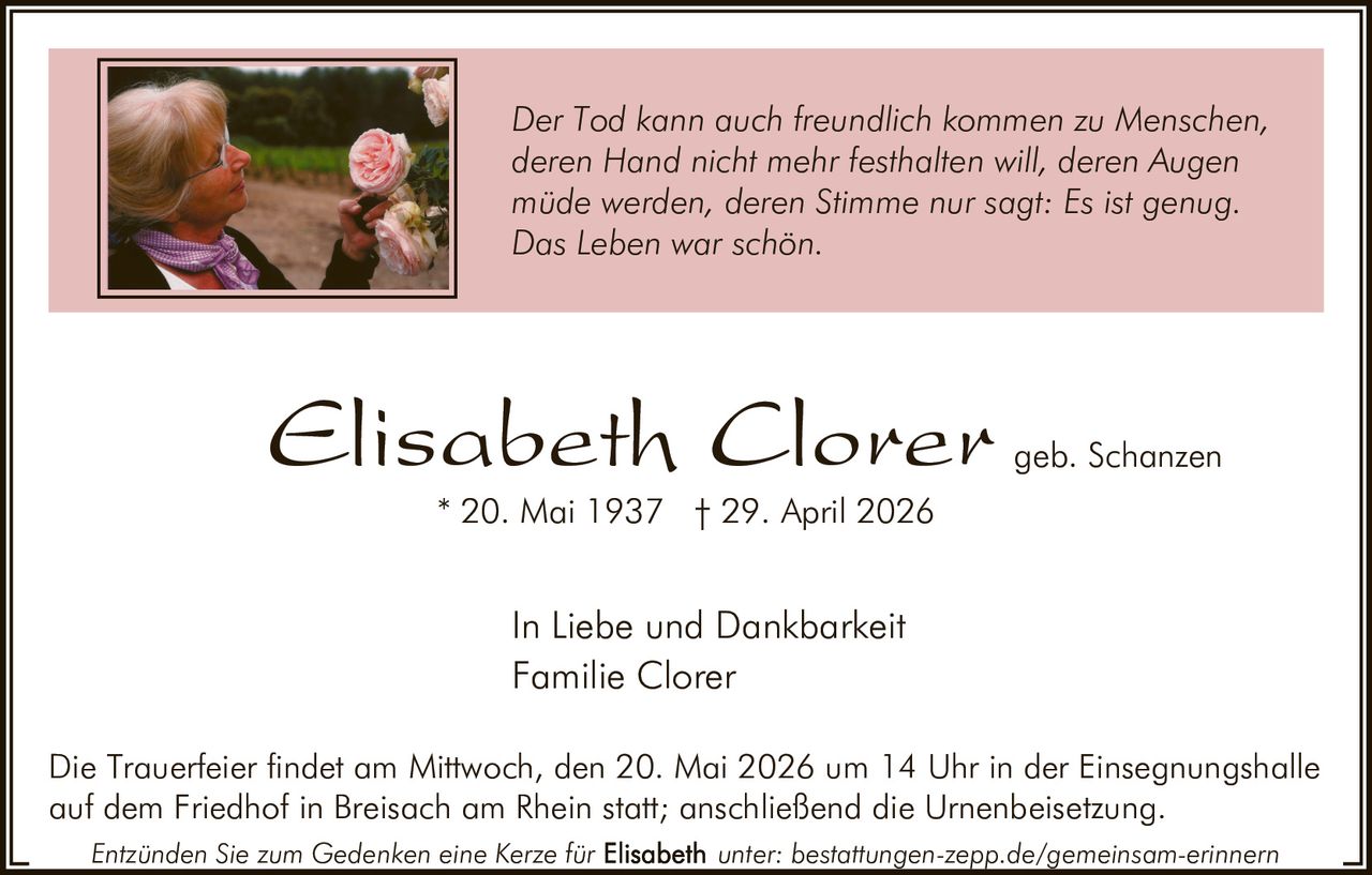 <p>Der Tod kann auch freundlich kommen zu Menschen, deren Hand nicht mehr festhalten will, deren Augen müde werden, deren Stimme nur sagt: Es ist genug. Das Leben war schön.</p><p><strong>Elisabeth Clorer</strong> geb. Schanzen<br>* 20. Mai 1937 † 29. April 2026</p><p>In Liebe und Dankbarkeit<br>Familie Clorer</p><p>Die Trauerfeier findet am Mittwoch, den 20. Mai 2026 um 14 Uhr in der Einsegnungshalle auf dem Friedhof in Breisach am Rhein statt; anschließend die Urnenbeisetzung.</p><p><em>Entzünden Sie zum Gedenken eine Kerze für Elisabeth unter: bestattungen-zepp.de/gemeinsam-erinnern</em></p>