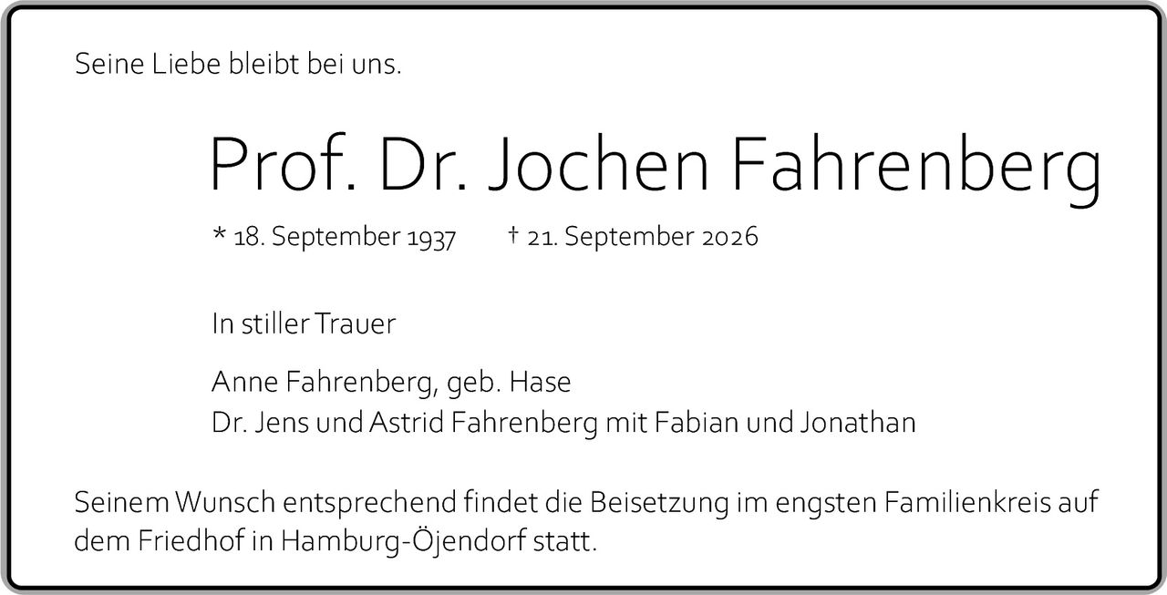 <p>Seine Liebe bleibt bei uns.</p><p><strong>Prof. Dr. Jochen Fahrenberg</strong><br/>* 18. September 1937  † 21. September 2026</p><p>In stiller Trauer</p><p>Anne Fahrenberg, geb. Hase<br/>Dr. Jens und Astrid Fahrenberg mit Fabian und Jonathan</p><p>Seinem Wunsch entsprechend findet die Beisetzung im engsten Familienkreis auf dem Friedhof in Hamburg-Öjendorf statt.</p>