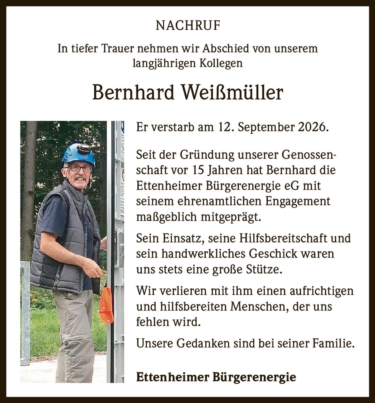<p><strong>NACHRUF</strong></p>

<p>In tiefer Trauer nehmen wir Abschied von unserem langjährigen Kollegen</p>

<p><strong>Bernhard Weißmüller</strong></p>

<p>Er verstarb am 12. September 2026.</p>

<p>Seit der Gründung unserer Genossenschaft vor 15 Jahren hat Bernhard die Ettenheimer Bürgerenergie eG mit seinem ehrenamtlichen Engagement maßgeblich mitgeprägt.</p>

<p>Sein Einsatz, seine Hilfsbereitschaft und sein handwerkliches Geschick waren uns stets eine große Stütze.</p>

<p>Wir verlieren mit ihm einen aufrichtigen und hilfsbereiten Menschen, der uns fehlen wird.</p>

<p>Unsere Gedanken sind bei seiner Familie.</p>

<p><strong>Ettenheimer Bürgerenergie</strong></p>