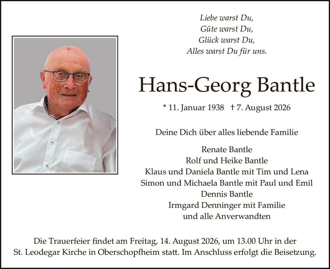 <p><i>Liebe warst Du,<br>Gute warst Du,<br>Glück warst Du,<br>Alles warst Du für uns.</i></p><p><strong>Hans-Georg Bantle</strong></p><p>* 11. Januar 1938 † 7. August 2026</p><p>Deine Dich über alles liebende Familie</p><p>Renate Bantle<br>Rolf und Heike Bantle<br>Klaus und Daniela Bantle mit Tim und Lena<br>Simon und Michaela Bantle mit Paul und Emil<br>Dennis Bantle<br>Irmgard Denninger mit Familie<br>und alle Anverwandten</p><p>Die Trauerfeier findet am Freitag, 14. August 2026, um 13.00 Uhr in der St. Leodegar Kirche in Oberschopfheim statt. Im Anschluss erfolgt die Beisetzung.</p>
