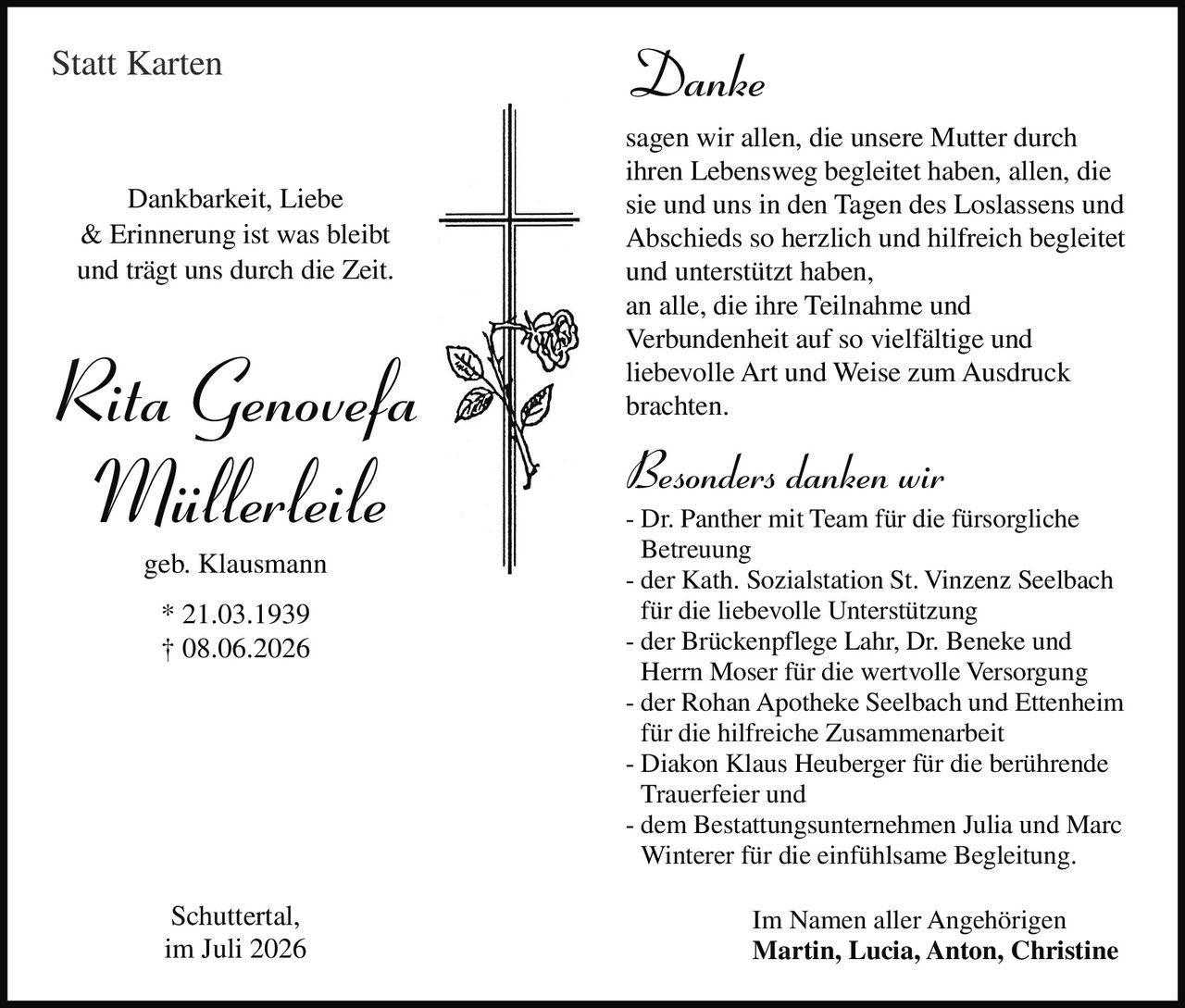 <p><i>Statt Karten</i></p>

<p><strong>Danke</strong></p>

<p>sagen wir allen, die unsere Mutter durch ihren Lebensweg begleitet haben, allen, die sie und uns in den Tagen des Loslassens und Abschieds so herzlich und hilfreich begleitet und unterstützt haben,<br>an alle, die ihre Teilnahme und Verbundenheit auf so vielfältige und liebevolle Art und Weise zum Ausdruck brachten.</p>

<p><strong>Besonders danken wir</strong><br>- Dr. Panther mit Team für die fürsorgliche Betreuung<br>- der Kath. Sozialstation St. Vinzenz Seelbach für die liebevolle Unterstützung<br>- der Brückenpflege Lahr, Dr. Beneke und Herrn Moser für die wertvolle Versorgung<br>- der Rohan Apotheke Seelbach und Ettenheim für die hilfreiche Zusammenarbeit<br>- Diakon Klaus Heuberger für die berührende Trauerfeier und<br>- dem Bestattungsunternehmen Julia und Marc Winterer für die einfühlsame Begleitung.</p>

<p>Im Namen aller Angehörigen<br><strong>Martin, Lucia, Anton, Christine</strong></p>

<p><strong>Dankbarkeit, Liebe &amp; Erinnerung ist was bleibt und trägt uns durch die Zeit.</strong></p>

<p><i>Rita Genovefa Müllerleile geb. Klausmann</i><br>* 21.03.1939<br>† 08.06.2026</p>

<p>Schuttertal,<br>im Juli 2026</p>