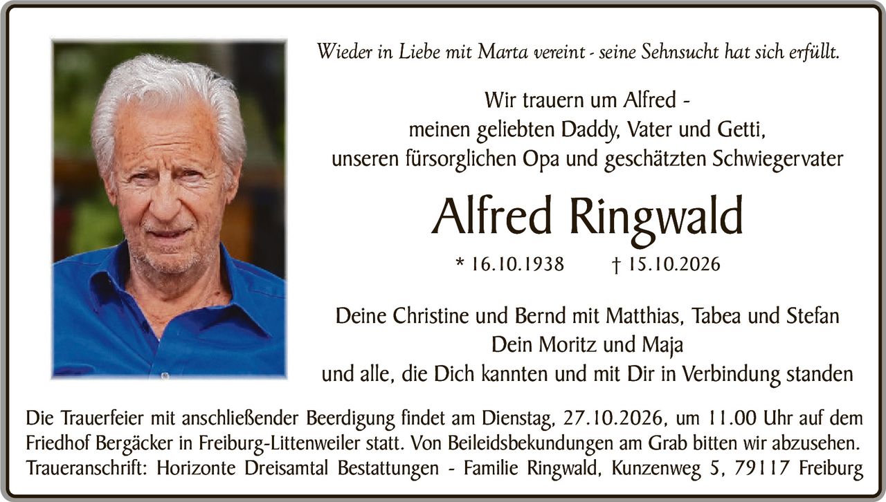 <p><i>Wieder in Liebe mit Marta vereint - seine Sehnsucht hat sich erfüllt.</i></p>

<p><strong>Wir trauern um Alfred -</strong><br/>
meinen geliebten Daddy, Vater und Getti,<br/>
unseren fürsorglichen Opa und geschätzten Schwiegervater</p>

<p><strong>Alfred Ringwald</strong><br/>
* 16.10.1938        † 15.10.2026</p>

<p>Deine Christine und Bernd mit Matthias, Tabea und Stefan<br/>
Dein Moritz und Maja<br/>
und alle, die Dich kannten und mit Dir in Verbindung standen</p>

<p>Die Trauerfeier mit anschließender Beerdigung findet am Dienstag, 27.10.2026, um 11.00 Uhr auf dem Friedhof Bergäcker in Freiburg-Littenweiler statt. Von Beileidesbekundungen am Grab bitten wir abzusehen.<br/>
Traueranschrift: Horizonte Dreisantal Bestattungen - Familie Ringwald, Kunzenweg 5, 79117 Freiburg</p>