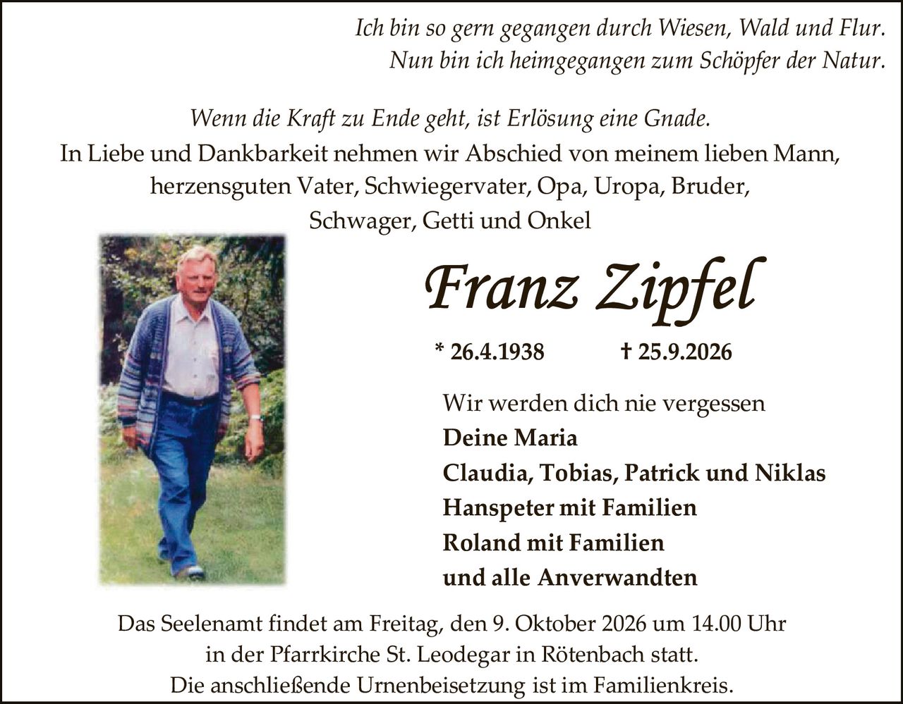 <p><i>Ich bin so gern gegangen durch Wiesen, Wald und Flur.<br>Nun bin ich heimgegangen zum Schöpfer der Natur.</i></p>

<p><i>Wenn die Kraft zu Ende geht, ist Erlösung eine Gnade.</i></p>

<p>In Liebe und Dankbarkeit nehmen wir Abschied von meinem lieben Mann, herzensguten Vater, Schwiegervater, Opa, Uropa, Bruder, Schwager, Getti und Onkel</p>

<p><strong>Franz Zipfel</strong></p>

<p>* 26.4.1938          † 25.9.2026</p>

<p>Wir werden dich nie vergessen<br><strong>Deine Maria</strong><br><strong>Claudia, Tobias, Patrick und Niklas</strong><br><strong>Hanspeter mit Familien</strong><br><strong>Roland mit Familien</strong><br>und alle Anverwandten</p>

<p>Das Seelenamt findet am Freitag, den 9. Oktober 2026 um 14.00 Uhr in der Pfarrkirche St. Leodegar in Rötenbach statt.<br>Die anschließende Urnenbeisetzung ist im Familienkreis.</p>